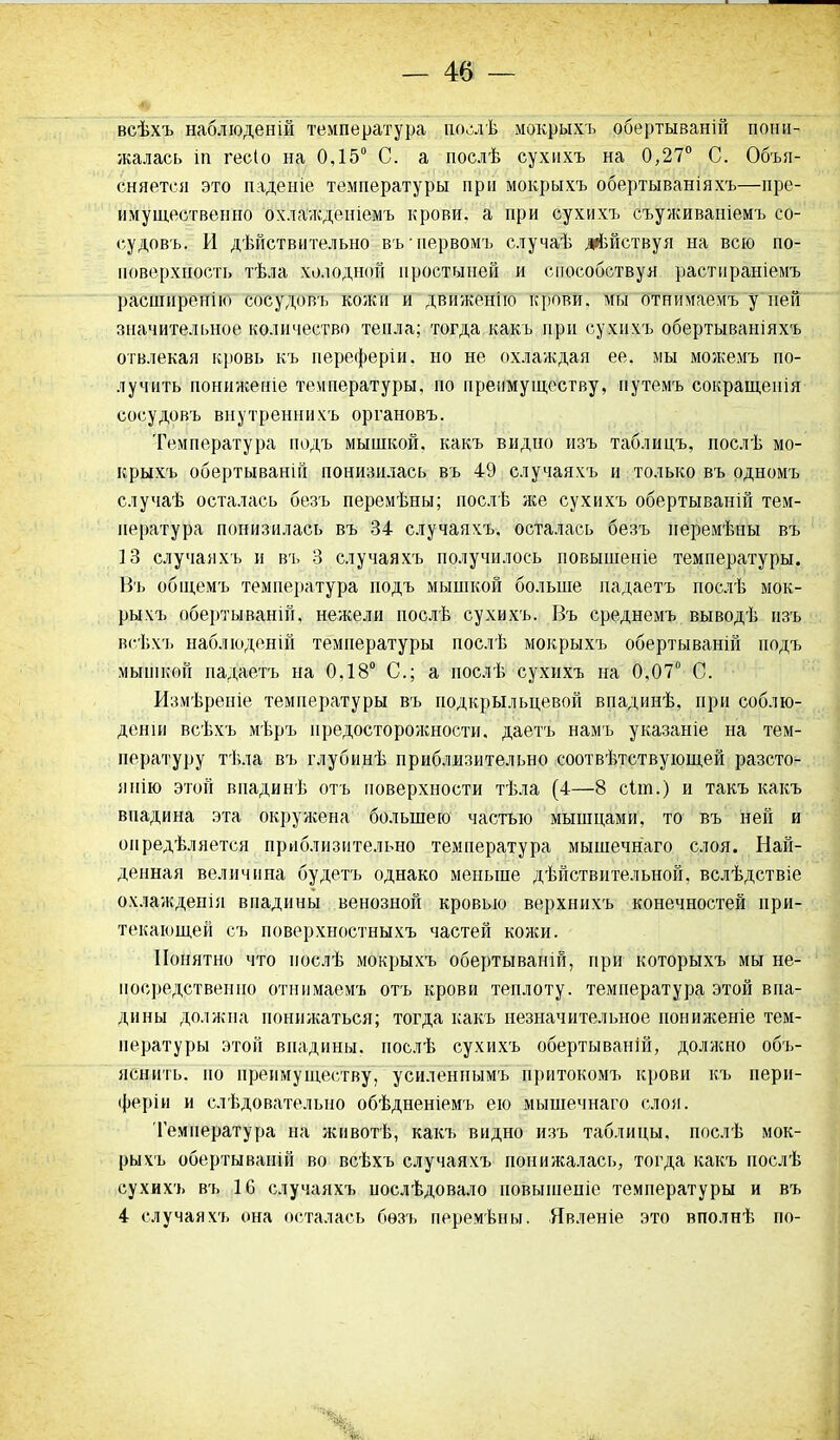 всѣхъ наблюденій температура послѣ мокрыхъ обертываній пони- жалась іп гесіо на 0,15° С. а послѣ сухихъ на 0,27° С. Объя- сняется это паденіе температуры при мокрыхъ обертываніяхъ—пре- имущественно охлажденіемъ крови, а при сухихъ съуживаніемъ со- судовъ. И дѣйствительно въ нервомъ случаѣ дѣйствуя на всю по- поверхность тѣла холодной простыней и способствуя растираніемъ расширенію сосудовъ кожи и движенію крови, мы отнимаемъ у ней значительное количество тепла; тогда какъ при сухихъ обертываніяхъ отвлекая кровь къ переферіи. но не охлаждая ее. мы можемъ по- лучить пониженіе температуры, по преимуществу, путемъ сокращенія сосудовъ внутреннихъ органовъ. Температура подъ мышкой, какъ видно изъ таблицъ, послѣ мо- крыхъ обертываній понизилась въ 49 случаяхъ и только въ одномъ случаѣ осталась безъ перемѣны; послѣ лее сухихъ обертываній тем- пература понизилась въ 34 случаяхъ, осталась безъ перемѣны въ 13 случаяхъ и въ 3 случаяхъ получилось повышеніе температуры. Въ общемъ температура подъ мышкой больше падаетъ послѣ мок- рыхъ обертываній, нежели послѣ сухихъ. Въ среднемъ выводѣ изъ всѣхъ наблюденій температуры послѣ мокрыхъ обертываній подъ мышкой падаетъ на 0,18° С.; а послѣ сухихъ на 0,07° С. Измѣреніе температуры въ подкрыльцевой впадинѣ, при соблю- деніи всѣхъ мѣръ предосторолености, даетъ намъ указаніе на тем- пературу тѣла въ глубинѣ приблизительно соотвѣтствующей разсто- янію этой впадинѣ отъ поверхности тѣла (4—8 сіш.) и такъ какъ впадина эта окружена большею частью мышцами, то въ ней и опредѣляется приблизительно температура мышечнаго слоя. Най- денная величина будетъ однако меньше дѣйствительной, вслѣдствіе охлажденія впадины венозной кровью верхнихъ конечностей при- текающей съ поверхностныхъ частей колеи. Понятно что послѣ мокрыхъ обертываній, при которыхъ мы не- посредственно отнимаемъ отъ крови теплоту, температура этой впа- дины доллспа понижаться; тогда какъ незначительное пониженіе тем- пературы этой впадины, послѣ сухихъ обертываній, доллено объ- яснить. но преимуществу, усиленнымъ притокомъ крови къ пери- феріи и слѣдовательно обѣдненіемъ ею мышечнаго слоя. Температура на животѣ, какъ видно изъ таблицы, послѣ мок- рыхъ обертываній во всѣхъ случаяхъ понижалась, тогда какъ послѣ сухихъ въ 16 случаяхъ послѣдовало повышеніе температуры и въ 4 случаяхъ она осталась безъ перемѣны. Явленіе это вполнѣ по-