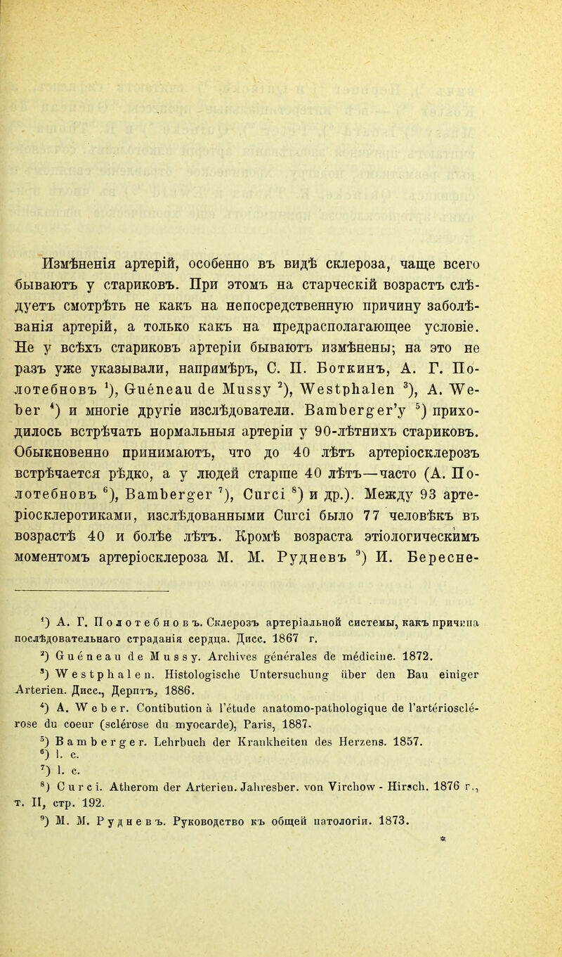 Измѣненія артерій, особенно въ видѣ склероза, чаще всего бываютъ у стариковъ. При этомъ на старческій возрастъ слѣ- дуетъ сыотрѣть не какъ на непосредственную причину заболѣ- ванія артерій, а только какъ на предрасполагающее условіе. Не у всѣхъ стариковъ артеріи бываютъ измѣнены; на это не разъ уже указывали, напримѣръ, С. П. Боткинъ, А. Г. По- лотебновъ биёпеаи іе Миззу ^), ЛѴезѣрЬаІеп ^), А. ѴѴе- Ъег *) и многіе другіе изслѣдователи. ВагаЪег§-ег'у прихо- дилось встрѣчать нормальный артеріи у 90-лѣтяихъ стариковъ. Обыкновенно принимаютъ, что до 40 лѣтъ артеріосклерозъ встрѣчается рѣдко, а у людей старше 40 лѣтъ—часто (А. По- лотебновъ ВатЬег^ег Сигсі ®) и др.). Между 93 арте- ріосклеротиками, изслѣдованными Сигсі было 77 человѣкъ въ возрастѣ 40 и болѣе лѣтъ. Кромѣ возраста этіологическимъ моментомъ артеріосклероза М. М. Рудневъ И. Бересне- ') А. Г. П о л о т е б н о в ъ. Склерозъ артеріальной системы, какъ причина послѣдовательнаго страданія сердца. Дисс. 1867 г. биёпеап йе Миззу. АгсЬіѵез ^ёаёгаіез йе тёсіісіие. 1872. ') ѴѴ е 8 і; р 1і а 1 е и. НізіоІо^^ізсЬе ПпіегзисЬипд ііЬег йеп Ваи еіпі§ег Агіегіеп. Дисс, Дерптъ, 1886. А. \У с Ь е г. СопйЬийоп а ГёЬисІе апаЬото-раіЬоІодідие йе Гагкёгіозсіё- гозе йи соеиг (зсіёгозе йи шуосагйе), Рагіз, 1887. ВатЬегдег. ЬеІігЬисЬ йег Кі-апкЬеіІеп йез Негяепз. 1857. ) 1. с. О 1. с. С и г с і. Аіііегот йег Агіегіеп. ^аЬ1•езЬег. ѵоп ѴігсЬоѵѵ - НігясЬ. 1876 г., т. II, стр. 192. М. ВІ. Рудневъ. Руководство къ общей натологіи. 1873. *