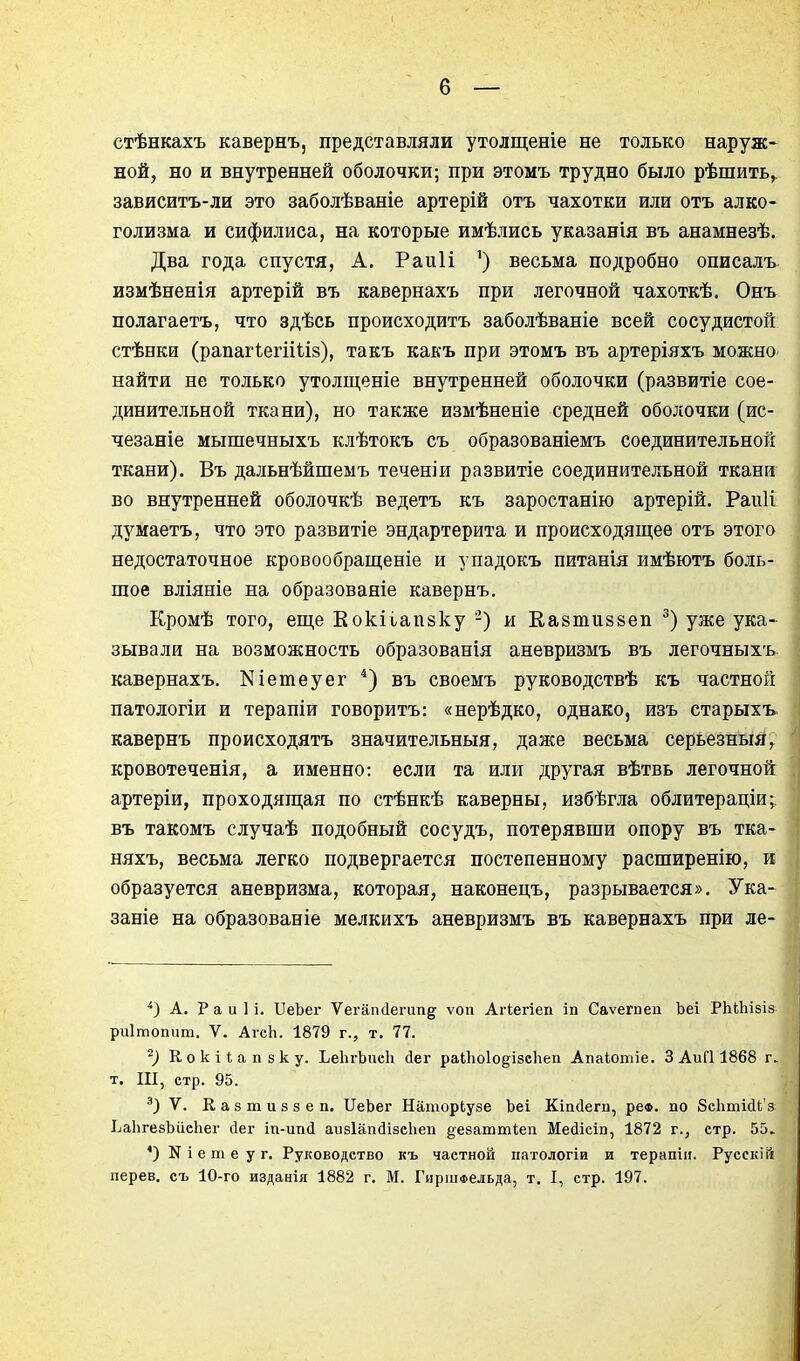 стѣнкахъ кавернъ, представляли утолщеніе не только наруж- ной, но и внутренней оболочки; при этомъ трудно было рѣшить,. зависитъ-ли это заболѣваніе артерій отъ чахотки или отъ алко- голизма и сифилиса, на которые имѣлись указанія въ анамнезѣ. Два года спустя, А. Раиіі ') весьма подробно описалъ измѣненія артерій въ кавернахъ при легочной чахоткѣ. Онъ полагаетъ, что здѣсь происходить заболѣваніе всей сосудистой стѣнки (рапагІегіШз), такъ какъ при этомъ въ артеріяхъ можно найти не только утолщеніе внутренней оболочки (развитіе сое- динительной ткани), но также измѣненіе средней оболочки (ис- чезаніе мышечныхъ клѣтокъ съ образованіемъ соединительной ткани). Въ дальнѣйшемъ теченіи развитіе соединительной ткани во внутренней оболочкѣ ведетъ къ заростанію артерій. Раіііі думаетъ, что это развитіе эндартерита и происходящее отъ этого недостаточное кровообращеніе и упадокъ питанія имѣютъ боль- шое вліяніе на образоваяіе кавернъ. Кромѣ того, еще Еокііапзку ') и Еавтиззеп ^) уже ука- зывали на возможность образованія аневризмъ въ легочныхъ. кавернахъ. Кіетеуег *) въ своемъ руководствѣ къ частной патологіи и терапіи говоритъ: «нерѣдко, однако, изъ старыхъ. кавернъ происходятъ значительныя, далее весьма серьезный^ кровотеченія, а именно: если та или другая вѣтвь легочной артеріи, проходящая по стѣнкѣ каверны, избѣгла облитераціи;. въ такомъ случаѣ подобный сосудъ, потерявши опору въ тка- няхъ, весьма легко подвергается постепенному расширенію, и образуется аневризма, которая, наконецъ, разрывается». Ука- заніе на образованіе мелкихъ аневризмъ въ кавернахъ при ле- *) А. Раиіі. ПеЪег Ѵегапсіегип^ ѵоп Агіегіеп іп Саѵегпеи Ъеі РЬіЬізіз-- риітопит. V. АгсЬ. 1879 г., т. 77. '^) Кокііапзку. ЬеІігЬиеЬ йег раЙіоІодізсЬеп Апаіотіе. 3 АиГІ 1868 г т. III, стр. 95. V. К а 8 т и 8 3 е п. ПеЬег Наторіузе Ъеі Кіп(1егп, реФ. по бсЬтЫЬ'а ЬаЬгезЪііеЬег йег іп-ип(і аизІапйізсЬеп §е8атті,еіі Медісіп, 1872 г., стр. 55.. *) N і е т е у г. Руководство къ частной патологіи и терапііі. Русскій перев. съ 10-го изданія 1882 г. М. ГиршФельда, т. I, стр. 197.