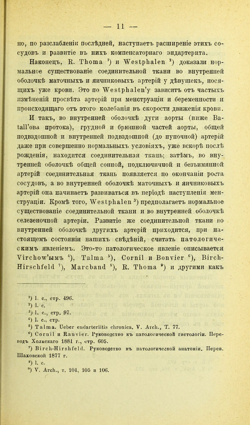 — и — но, по разслабленіи послѣдней, наступаетъ расширеніе этихъ со- суд овъ и развитіе въ нихъ компенсаторнаго эндартерита. Накояецъ, К. ТЬота ') и ЛѴезірЬаІеіі доказали нор- мальное существованіе соединительной ткани во внутренней оболочкѣ маточныхъ и яичниковыхъ артерій у дѣвуіпекъ, нося- щихъ улсе крови. Это по ^е8І:рЬа1еп'у зависитъ отъ частыхъ пзмѣненій просвѣта артерій при менструаціи и беременности и происходящая отъ этого колебанія въ скорости движенія крови. И такъ, во внутренней оболочкѣ дуги аорты (ниже Ва- ІаІГова протока), грудной и брюшной частей аорты, общей подвздошной и внутренней подвздошной (до пупочной) артерій даже при совершенно нормальныхъ условіяхъ, уже вскорѣ послѣ рожденія, находится соединительная ткань; затѣыъ, во вну- тренней оболочкѣ общей сонной, подключичной и безъимянной артерій соединительная ткань появляется по окончаніи роста сосудовъ, а во внутренней оболочкѣ маточныхъ и яичниковыхъ артерій она начинаетъ развиваться въ періодѣ наступленія мен- струаціи. Кромѣ того, ЛѴезІрЬаІеп ^) предполагаетъ нормальное существованіе соединительной ткани и во внутренней оболочкѣ селезеночной артеріи. Развитіе же соединительной ткани во внутренней оболочкѣ другихъ артерій приходится, при на- стоящемъ состояніи нашихъ свѣдѣній, считать патологиче- скимъ явленіемъ. Это-то патологическое явленіе описывается УггсЬоту'ымъ *), Таіта ^), Согпіі и Вопѵіег ВігсЬ- Ніг8с1іі'е1(і '), МагсЪапй ^), Е. ТЬота ) и другими какъ О 1- е., стр. 496. 1. с. 1. с, стр. 97. 1. с, стр. Таіта. ІІеЬег еисіагкегііііб сіігопіса. V. Аісіі., Т. 77. Соі'ііі1 и Каиѵіег. Руководство къ патологической гистодогіи. Пере- водъ Холмскаго 188І г., стр. 605. ') ВігсЬ-НігзЬГеІсІ. Руководство къ патологической анатоміи. Перев. Шаховской 1877 г. 1. с. ') V. АгсЬ., т. 104, 105 и 106. Г