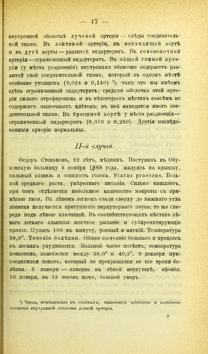 внутренней оболочкѣ лучевой артеріи — слѣды соединитель- ной ткани. Въ локтевой артеріи, въ восходящей аортѣ и въ дугѣ аорты — разлитой эндартеритъ. Въ селезеночной артеріи—ограниченный эндартеритъ. Въ общей сонной арте- ріи (у мѣста раздвоенія) внутренняя оболочка содержитъ раз- литой слой соединительной ткани, который въ одномъ мѣстѣ особенно утолщенъ (0,024 и 0,140) '), такъ. что мы иыѣемъ здѣсь ограниченный эндартеритъ; средняя оболочка этой арте- ріи сильно атрофирована и въ нѣкоторыхъ мѣстахъ совсѣмъ не содержитъ мышечныхъ клѣтокъ; въ ней находится много сое- динительной ткани. Въ брюшной аортѣ у мѣста раздвоенія— ограниченный эндартеритъ (0,070 и 0,280). Другія изслѣдо- ваннкя артеріи нормальны. 11-й случай. Ѳедоръ Степановъ, 22 лѣтъ, мѣдникъ. Поступилъ въ Обу- ховскую больницу 6 ноября 1^88 года, жалуясь на одышку, сильный кашель и осиплость голоса. Зіаіив ргаезепз. Боль- ной средняго роста, умѣреннаго питанія. Сильно кашляетъ, при чемъ отдѣляется небольшое количество мокроты съ при- мѣсью гноя. Въ лѣвомъ легкомъ сзади сверху до нижняго угла лопатки получается притупленіе перкуторнаго звука; то же спе- реди подъ лѣвою ключицей. Въ соотвѣтствующихъ мѣстахъ лѣ- ваго легкаго слышны жесткое дыханіе и субкрепитирующіе хрипы. Пульсъ 100 въ минуту, ровный и мягкій. Температура 39,0. Теченіе болѣзни. Общее состояніе больнаго и процессъ въ легкихъ ухудшаются. Больной часто потѣетъ; температура повышена, колеблется между 38,0 и 40,2°. 9 декабря при- соединился поносъ, который не прекращался во все время бо- лѣзни. 3 января — каверна въ лѣвой верхушкѣ, афонія. 10 января, въ 12 часовъ ночи, больной умеръ. ') Числа, помѣщенныіі въ екобкахъ, означают!, тіпіітип п тахітіпи толщины внутренней оболочки дайной артеріи. 2