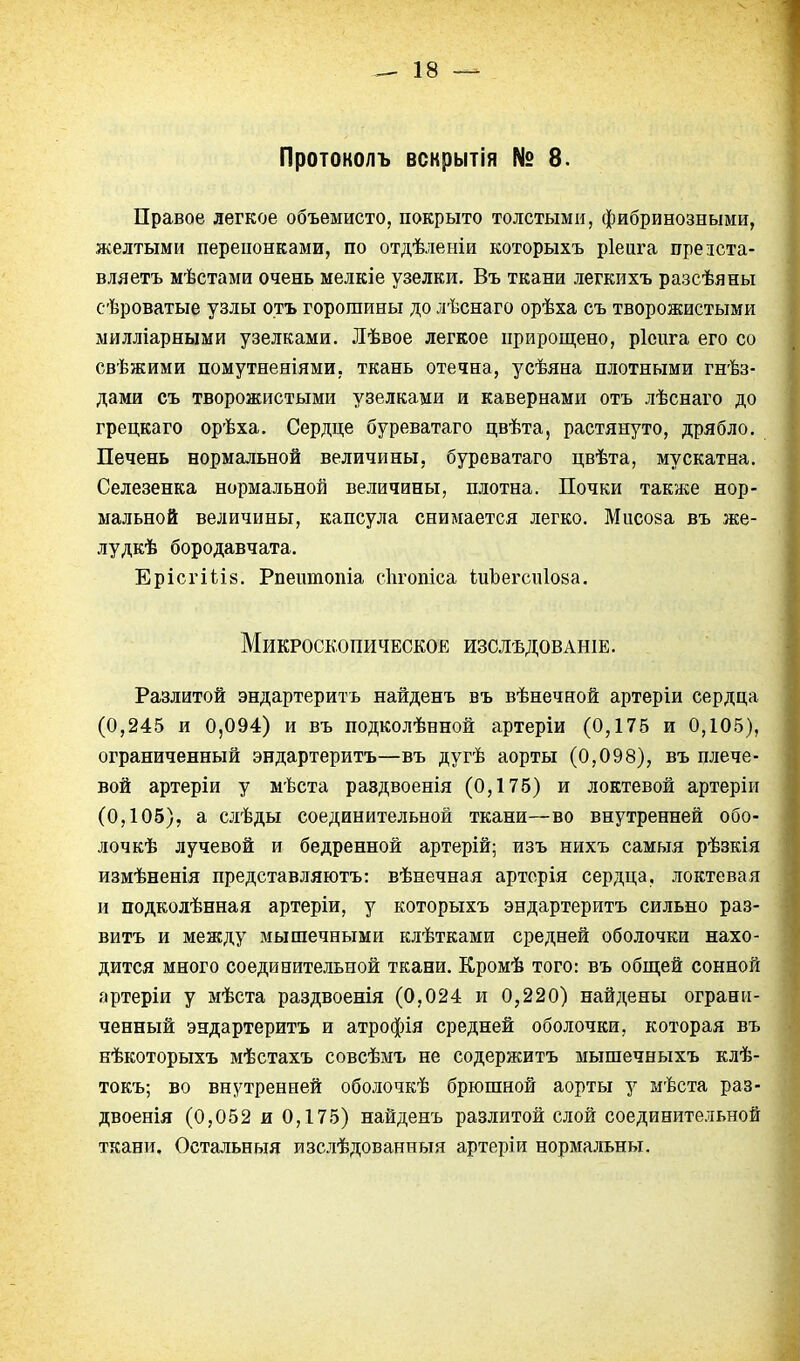 Протоколъ вскрытія № 8. Правое легкое объемисто, покрыто толстыми, фибринозными, желтыми перепонками, по отдѣленіи которыхъ ріеига презста- вляетъ мѣстами очень мелкіе узелки. Въ ткани легкихъ разсѣяны сѣроватые узлы отъ горошины до лѣснаго орѣха съ творожистыми милліарными узелками. Лѣвое легкое прирощено, ріеига его со свѣжими помутненіями, ткань отечна, усѣяна плотными гнѣз- дами съ творожистыми узелками и кавернами отъ лѣснаго до грецкаго орѣха. Сердце буреватаго цвѣта, растянуто, дрябло. Печень нормальной величины, буреватаго цвѣта, мускатна. Селезенка нормальной величины, плотна. Почки также нор- мальной величины, капсула снимается легко. Мисоза въ же- лудкѣ бородавчата. Ерісгііій. Рпеитопіа сіігопіса іиЪегсиІойа. Микроскопическое изслѣдованіе. Разлитой эндартеритъ найденъ въ вѣнечной артеріи сердца (0,245 и 0,094) и въ подколѣнной артеріи (0,175 и 0,105), ограниченный эндартеритъ—въ дугѣ аорты (0,098), въ плече- вой артеріи у мѣста раздвоенія (0,175) и локтевой артеріи (0,105), а слѣды соединительной ткани—во внутренней обо- лочкѣ лучевой и бедренной артерій; изъ нихъ самыя рѣзкія измѣненія представляютъ: вѣнечная арторія сердца, локтевая и подколѣнная артеріи, у которыхъ эндартеритъ сильно раз- витъ и между мышечными клѣтками средней оболочки нахо- дится много соединительной ткани. Кромѣ того: въ обпі;ей сонной артеріи у мѣста раздвоенія (0,024 и 0,220) найдены ограни- ченный эндартеритъ и атрофія средней оболочки, которая въ нѣкоторыхъ мѣстахъ совсѣмъ не содержитъ мышечныхъ клѣ- токъ; во внутренней оболочкѣ брюшной аорты у мѣста раз- двоенія (0,052 и 0,175) найденъ разлитой слой соединительной ткани. Остальныя изслѣдованныя артеріи нормальны.