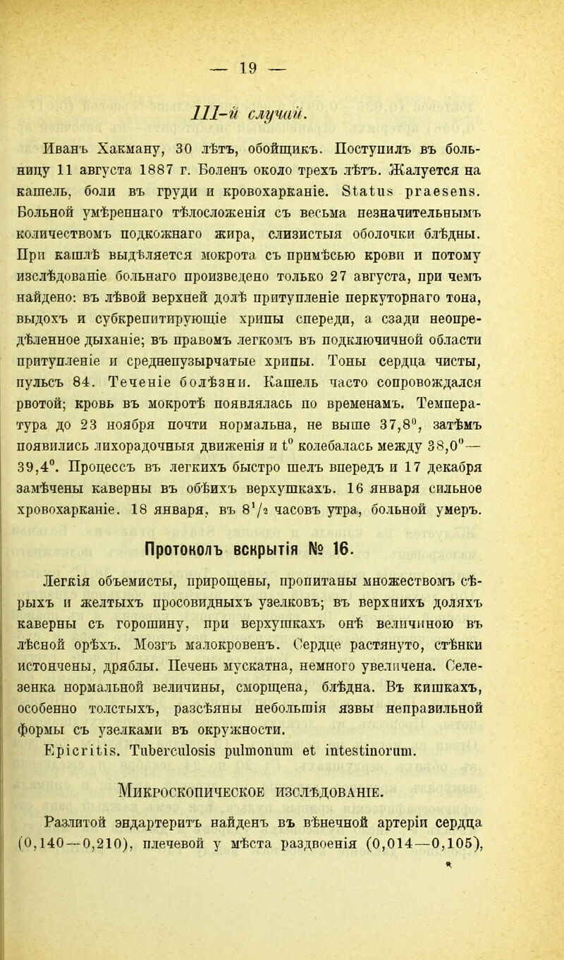 111-й случаи. Иванъ Хакману, 30 лѣтъ, обойщикъ. Поступилъ въ боль- ницу 11 августа 1887 г. Боленъ около трехъ лѣтъ. Жалуется на кашель, боли въ груди и кровохарканіе. Зіаііі» ргаезепз. Больной умѣреннаго тѣлосложенія съ весьма пезначительвымъ количествомъ подкожнаго жира, слизистыя оболочки блѣдны. При кашлѣ выдѣляется мокрота съ примѣсью крови и потому изслѣдованіе больнаго произведено только 27 августа, при чемъ найдено: въ лѣвой верхней долѣ притупленіе перкуторнаго тона, выдохъ и субкрепнтирующіе хрипы спереди, а сзади неопре- дѣленное дыханіе; въ правомъ легкомъ въ подключичной области притупленіе и среднепузырчатые хрипы. Тоны сердца чисты, пульсъ 84. Теченіе болѣзни. Кашель часто сопровождался рвотой; кровь въ мокротѣ появлялась по временамъ. Темпера- тура до 23 ноября почти нормальна, не выше 37,8, затѣмъ появились лихорадочныя движенія и 1° колебалась между 38,0— 39,4°. Процессъ въ легкихъ быстро шелъ впередъ и 17 декабря замѣчены каверны въ обѣихъ верхушкахъ. 16 января сильное хровохарканіе. 18 января, въ 8'/2 часовъ утра, больной умеръ. Протоколъ вскрытія № 16. Легкія объемисты, прироп];ены, пропитаны множествоагь сѣ- рыхъ и желтыхъ просовидныхъ узелковъ; въ верхпихъ доляхъ каверны съ горошину, при верхушкахъ онѣ величиною въ лѣсной орѣхъ, Мозгъ ма.іокровенъ. Сердце растянуто, стѣнки истончены, дряблы. Печень мускатна, немного увеличена. Селе- зенка нормальной величины, сморщена, блѣдна. Въ кишкахъ, особенно толстыхъ, разсѣяны небольшія язвы неправильной формы съ узелками въ окружности. ЕрісгШв. ТиЪегсиІ08І8 риітоппт ѳі іпіезііпогит. Микроскопическое изслѣдованіе. Разлитой эндартеритъ найденъ въ вѣнечной артеріи сердца (0,140 — 0,210), плечевой у мѣста раздвоенія (0,014—0,105),
