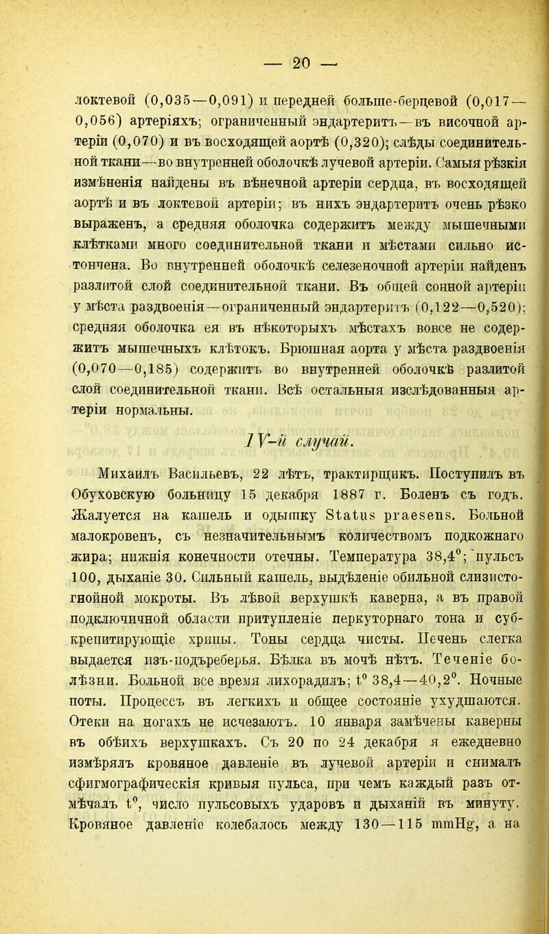 локтевой (0,035 — 0,091) и передней больше-бердевой (0,017 — 0,056) артеріяхъ; ограниченный эндартеритъ —въ височной ар- теріи (0,070) и въ восходящей аортѣ (0,320); слѣды соединитель- ной ткани—во внутренней оболочкѣ лучевой артеріи. Самыя рѣзкія измѣненія найдены въ вѣнечной артеріи сердца, въ восходящей аортѣ и въ локтевой артеріи; въ нихъ эндартеритъ очень рѣзко выраженъ, а средняя оболочка содержитъ между мышечными клѣтками много соединительной ткани и мѣстами сильно ис- тончена. Во внутренней оболочкѣ селезеночной артеріи найденъ разлитой слой соединительной ткани. Въ общей сонной артеріи у мѣста раздвоенія —ограниченный эндартеритъ (0,122—0,520); средняя оболочка ея въ нѣкоторыхъ мѣстахъ вовсе не содер- житъ мышечныхъ клѣтокъ. Брюшная аорта у мѣста раздвоенія (0,070—0,185) содержптъ во внутренней оболочкѣ разлитой слой соединительной ткани. Всѣ остальныя изсдѣдованньщ ар- теріи нормальны. 1У-й случай. Михаилъ Васильевъ, 22 лѣтъ, трактирщикъ. Поступилъ въ Обуховскую больницу 15 декабря 1887 г. Боленъ съ годъ. Жалуется на кашель и одышку Зѣаіи» ргаевепз, Больной малокровенъ, съ незначительнымъ количествомъ подкожнаго жира; нижнія конечности отечны. Температура 38,4°; пульсъ 100, дыханіе 30. Сильный кашель, выдѣленіе обильной слизисто- гнойной мокроты. Въ лѣвой верхушкѣ каверна, а въ правой подключичной области притупленіе перкуторнаго тона и суб- крепитирующіе хрипы. Тоны сердца чисты. Печень слегка выдается изъ-подъреберья. Бѣлка въ мочѣ нѣтъ. Теченіе бо- лѣзни. Больной все время лихорадилъ; 38,4 — 40,2°. Ночные поты, Процессъ въ легкихъ и общее состояние ухудшаются. Отеки на ногахъ не исчезаютъ. 10 января замѣчеиы каверны въ обѣихъ верхушкахъ. Съ 20 по 24 декабря я ежедневно измѣрялъ кровяное давленіе въ лучевой артеріи и снималъ сфигмографическія кривыя пульса, при чемъ каждый разъ от- мѣчадъ 1°, число пульсовыхъ ударовъ и дыханій въ минуту. Кровяное давленіо колебалось между 130 —115 ттН§', а на
