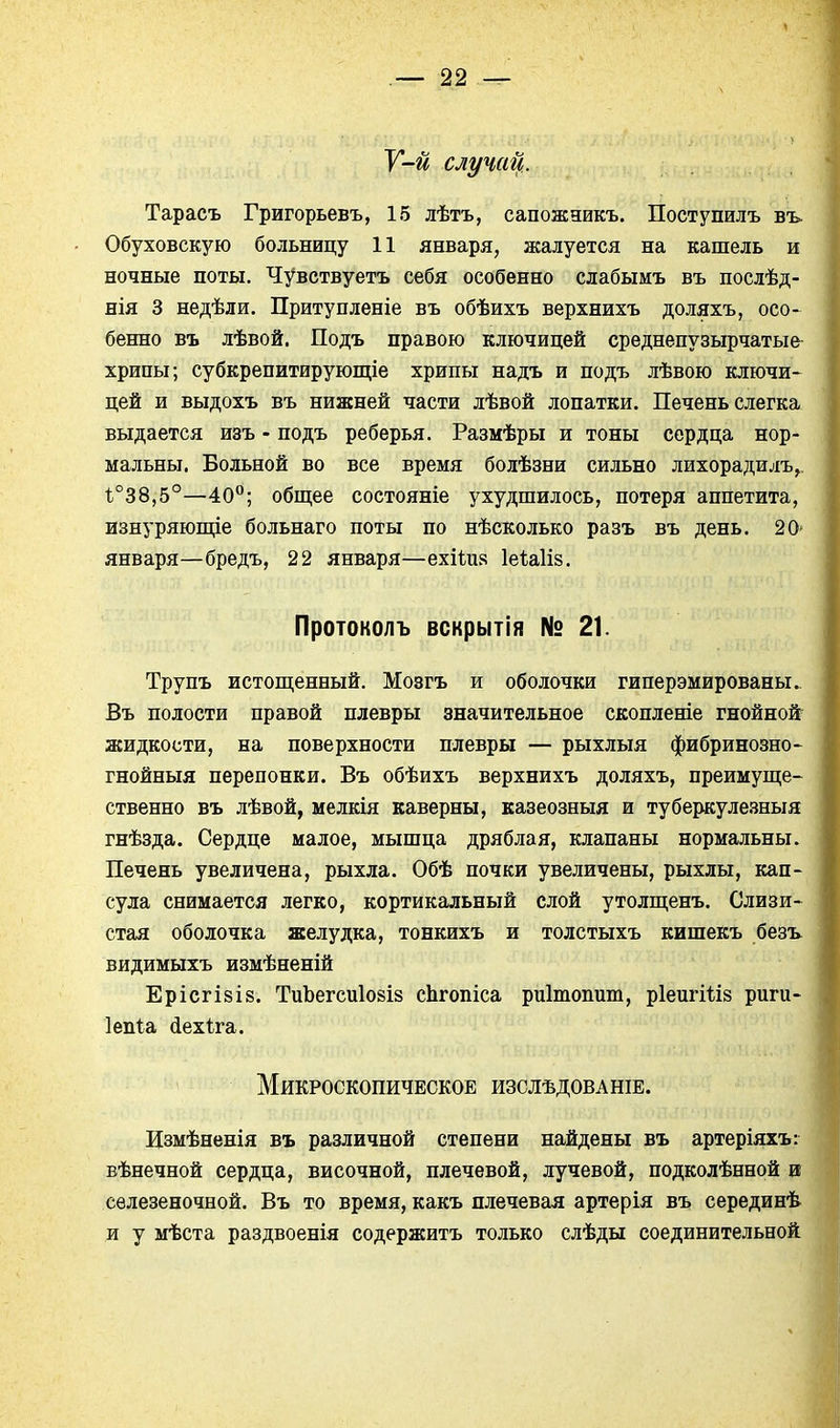 У-й случай. Тарасъ Григорьевъ, 15 лѣтъ, сапожаикъ. Поступилъ въ. Обуховскую больницу 11 января, жалуется на кашель и ночные поты. Чувствуетъ себя особенно слабымъ въ послѣд- нія 3 недѣли. Притупленіе въ обѣихъ верхнихъ доляхъ, осо- бенно въ лѣвой. Подъ правою ключицей среднепузырчатые^ хрипы; субкрепитирующіе хрипы надъ и подъ лѣвою ключи- цей и выдохъ въ нижней части лѣвой лопатки. Печень слегка выдается изъ - подъ реберья. Размѣры и тоны сердца нор- мальны. Больной во все время болѣзни сильно лихорадилъ, 1.°38,5°—40; общее состояніе ухудшилось, потеря аппетита, изнуряюпце больнаго поты по нѣсколько разъ въ день. 20- января—бредъ, 22 января—ехііия Іеѣаііз. Протоколъ вскрытія № 21. Трупъ истопленный. Мозгъ и оболочки гиперэмированы. Въ полости правой плевры значительное скопленіе гнойной жидкости, на поверхности плевры — рыхлыя фибринозно- гнойныя перепонки. Въ обѣихъ верхнихъ доляхъ, преимупі;е- ственно въ лѣвой, мелкія каверны, казеозныя и туберкуле.зныя гнѣзда. Сердце малое, мышца дряблая, клапаны нормальны. Печень увеличена, рыхла. Обѣ почки увеличены, рыхлы, кап- сула снимается легко, кортикальный слой утолш;енъ. Слизи- стая оболочка желудка, тонкихъ и толстыхъ кишекъ безъ видимыхъ измѣненій ЕрісгІ8І8. ТиЪегсиІ08І8 сЬгопіса риітопит, рІепгШз риги- Іепіа (іехіга. Микроскопическое изслѣдованіе. Измѣненія въ различной степени найдены въ артеріяхъ: вѣнечной сердца, височной, плечевой, лучевой, подколѣнной и селезеночной. Въ то время, какъ плечевая артерія въ серединѣ и у мѣста раздвоенія содержитъ только слѣды соединительной