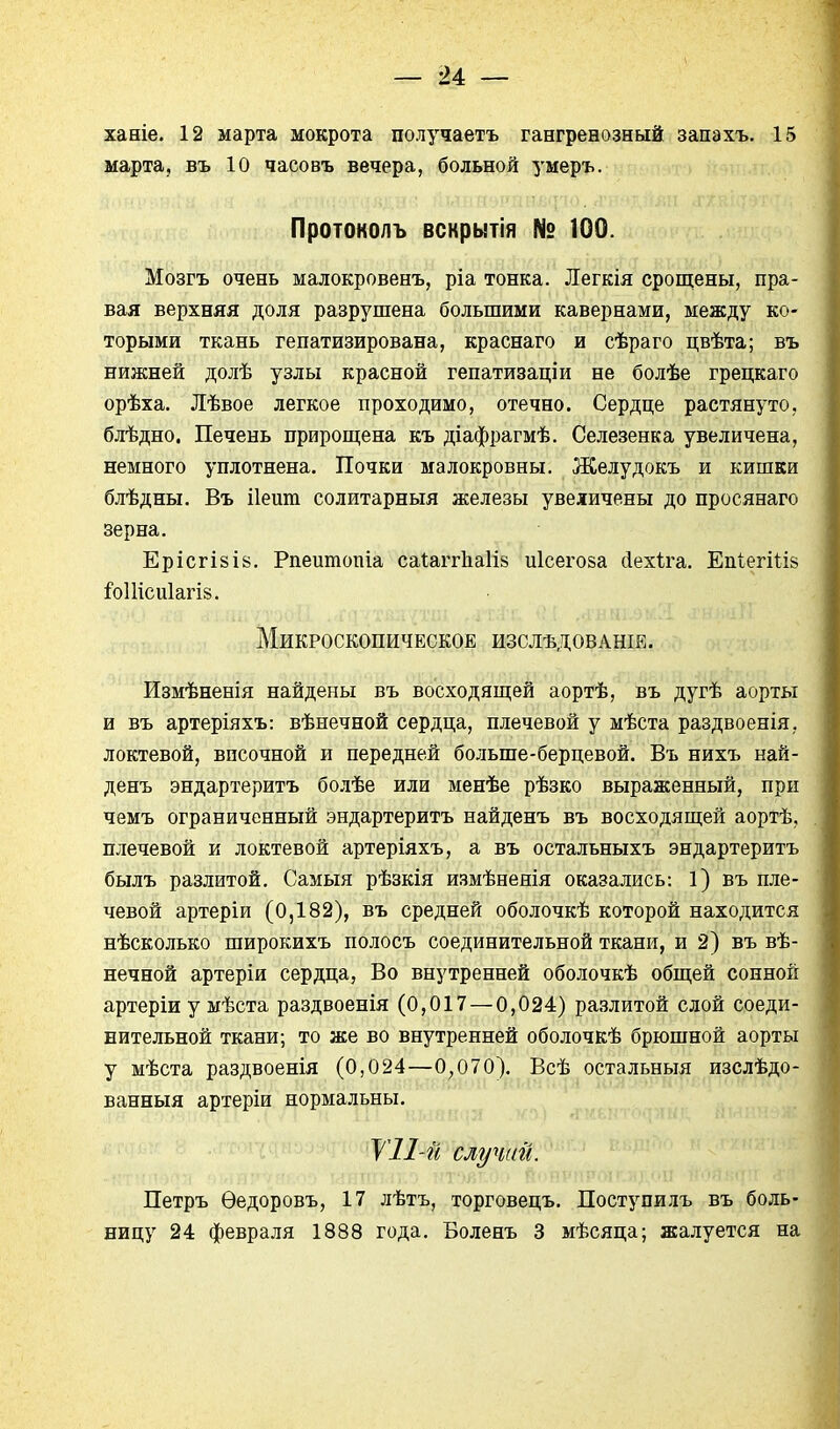 — и — ханіе. 12 марта мокрота получаетъ гангренозный запахъ. 15 марта, въ 10 часовъ вечера, больной умеръ. Протоколъ вскрытія № 100. Мозгъ очень малокровенъ, ріа тонка. Легкія срощены, пра- вая верхняя доля разрушена большими кавернами, между ко- торыми ткань гепатизирована, краснаго и сѣраго цвѣта; въ нижней долѣ узлы красной гепатизаціи не болѣе грецкаго орѣха. Лѣвое легкое проходимо, отечно. Сердце растянуто, блѣдно. Печень прирош;ена къ діафрагмѣ. Селезенка увеличена, немного уплотнена. Почки малокровны. Желудокъ и кишки блѣдны. Въ ііеиш солитарныя железы увеличены до просянаго зерна. ЕрісгІ8І8. Рпеитопіа саіаггііаіів иісегоза сіехіга. ЕпіегШв іо11іси1агІ8. Микроскопическое изслѣдованіе. Измѣненія найдены въ восходящей аортѣ, въ дугѣ аорты и въ артеріяхъ: вѣнечной сердца, плечевой у мѣста раздвоенія, локтевой, височной и передней больше-берцевой. Въ нихъ най- денъ эндартеритъ болѣе или менѣе рѣзко выраженный, при чемъ ограниченный эндартеритъ найденъ въ восходяп];ей аортѣ, плечевой и локтевой артеріяхъ, а въ остальныхъ эндартеритъ былъ разлитой. Самыя рѣзкія измѣненія оказались: 1) въ пле- чевой артеріи (0,182), въ средней оболочкѣ которой находится нѣсколько широкихъ полосъ соединительной ткани, и 2) въ вѣ- нечной артеріи сердца. Во внутренней оболочкѣ общей сонной артеріи у мѣста раздвоенія (0,017 — 0,024) разлитой слой соеди- нительной ткани; то же во внутренней оболочкѣ брюшной аорты у мѣста раздвоенія (0,024—0,070). Всѣ остальныя изслѣдо- ванныя артеріи нормальны. VII и случаи. Петръ Ѳедоровъ, 17 лѣтъ, торговецъ. Поступилъ въ боль-