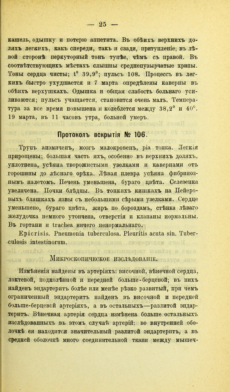 кашель, одышку и потерю аппетита. Въ обѣихъ верхнихъ до- ляхъ легкихъ. какъ спереди, такъ и сзади, прит5'пленіе; въ лѣ- вой сторонѣ перкуторный тонъ тупѣе, чѣыъ съ правой. Въ соотвѣтствуюш,ихъ мѣстахъ слышны среднепузырчатые хрипы. Тоны сердца чисты; і° 39,9°; пульсъ 108. Процессъ въ лег- кихъ быстро ухудшается и 7 марта опредѣлены каверны въ обѣихъ верхушкахъ. Одышка и общая слабость больнаго уси- ливаются; пульсъ учаш;ается, становится очень малъ. Темпера- тура за все время повышена и колеблется между 38,2° и 40^^. 19 марта, въ 11 часовъ утра, больной умеръ. Протоколъ вскрытія № 106. Трупъ анэмиченъ, мозгъ малокровенъ, ріа тонка. Легкія прирошіены; большая часть ихъ, особенно въ верхнихъ доляхъ, уплотнена, усѣяна творожистыми узелками и кавернами отъ горошины до лѣснаго орѣха. Лѣвая плевра усѣяна фибриноз- нымъ налетомъ. Печень уменьшена, бураго цвѣта. Селезенка увеличена. Почки блѣдны. Въ тонкихъ кишкахъ на Пейеро- выхъ бляшкахъ язвы съ небольшими сѣрыми узелками. Сердце уменьшено, бураго цвѣта, жиръ по бороздамъ, стѣнка лѣваго желудочка немного утончена, отверстія и клапаны нормальны. Въ гортани и І-гасЬеа ничего ненормальнаго. ЕрісгІ8І5. Рпеитопіа іиЬегсиІоза. РІеигШз асиіа 8Іп. ТиЬег- СПІ08І8 іпі^езітопіш. Микроскопическое изслѣдованіе. Измѣненія найдены въ артеріяхъ: височной, вѣнечной сердца, локтевой, подколѣнной и передней больше - берцевой; въ нихъ найденъ эндартеритъ болѣе или менѣе рѣзко развитый, при чемъ ограниченный эндартеритъ найденъ въ височной и передней больше-берцевой артеріяхъ, а въ остальныхъ—разлитой эндар- теритъ. Вѣнечная артерія сердца измѣнена больше остальныхъ изслѣдованныхъ въ этомъ случаѣ артерій: во внутренней обо- лочкѣ ея находится значительный разлитой эндартеритъ, а въ средней оболочкѣ много соединительной ткани между мышеч-