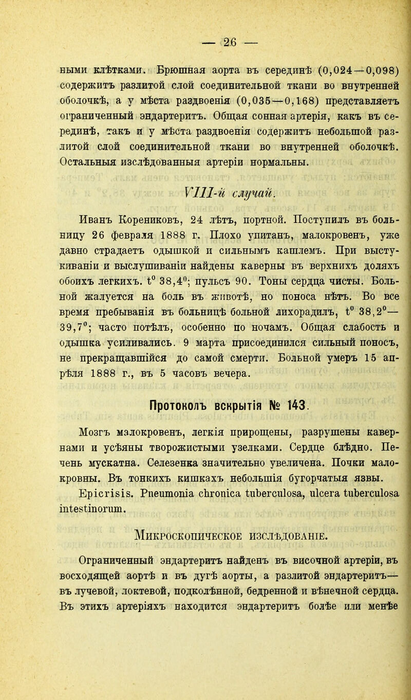 ными клѣтками. Брюшная аорта въ серединѣ (0,024 — 0,098) содержитъ разлитой слой соединительной ткани во внутренней оболочкѣ, а у мѣста раздвоенія (0,035 — 0,168) представляетъ ограниченный эндартеритъ. Общая сонная артерія, какъ въ се- рединѣ, такъ и у мѣста раздвоенія содержитъ небольшой раз- литой слой соединительной ткани во внутренней оболочкѣ. Остальныя изслѣдованныя артеріи нормальны. V 111-й случай. Иванъ Корениковъ, 24 лѣтъ, портной. Поступилъ въ боль- ницу 26 февраля 1888 г. Плохо упитанъ, малокровенъ, уже давно страдаетъ одышкой и сильнымъ кашлемъ. При высту- киваніи и выслушиваніи найдены каверны въ верхнихъ доляхъ обоихъ легкихъ. ѣ° 38,4; пульсъ 90. Тоны сердца чисты. Боль- ной жалуется на боль въ жгшотѣ, но поноса нѣтъ. Во все время пребыванія въ больницѣ больной лихорадилъ, 1 38,2°— 39,7°; часто потѣлъ, особенно по ночамъ. Обш;ая слабость и одышка усиливались. 9 марта присоединился сильный поносъ, не прекрап];авшійся до самой смерти. Больной умеръ 15 ап- рѣля 1888 г., въ 5 часовъ вечера. Протоколъ вскрытія № 143. Мозгъ малокровенъ, легкія прирош;ены, разрушены кавер- нами и усѣяны творожистыми узелками. Сердце блѣдно. Пе- чень мускатна. Селезенка значительно увеличена. Почки мало- кровны. Въ тонкихъ кишкахъ небольшія бугорчатыя язвы. Ерісгівіз. Рпеитопіа сЬгопіса ІиЪегсиІоза, иісега ІиЪегсиІоза тіейііпогит. Микроскопическое изслѣдованіе. Ограниченный эндартеритъ найденъ въ височной артеріи, въ восходящей аортѣ и въ дугѣ аорты, а разлитой эндартеритъ— въ лучевой, локтевой, подколѣнной, бедренной и вѣнечной сердца. Въ этихъ артеріяхъ находится эндартеритъ болѣе или менѣе