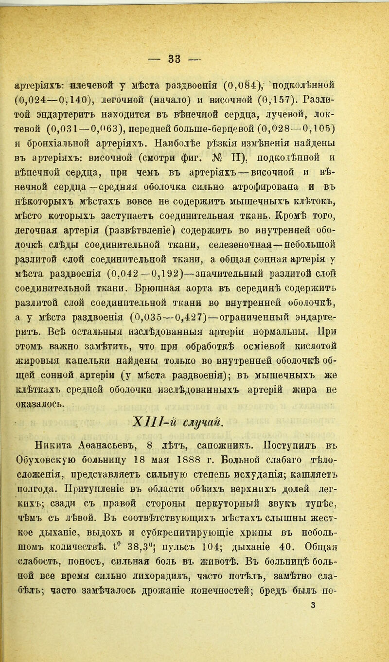 артеріяхъ: плечевой у мѣста раздвоенія (0,084),^ подколѣнной (0,024—0,140), легочной (начало) и височной (0,157). Разли- той эндартеритъ находится въ вѣнечной сердца, лучевой, лок- тевой (0,031 — 0,063), передней больше-берцевой (0,028—0,105) и бронхіальной артеріяхъ. Наиболѣе рѣзкія измѣненія найдены въ артеріяхъ: височной (смотри фиг. № II). подколѣнной и вѣнечной сердца, при чемъ въ артеріяхъ — височной и вѣ- нечной сердца — средняя оболочка сильно атрофирована и въ нѣкоторыхъ мѣстахъ вовсе не содержитъ мышечныхъ клѣтокъ, мѣсто которыхъ заступаетъ соединительная ткань. Кромѣ того, легочная артерія (развѣтвленіе) содержитъ во внутренней обо- лочкѣ слѣды соединительной ткани, селезеночная—небольшой разлитой слой соединительной ткани, а общая сонная артерія у мѣста раздвоенія (0,042—0,192)—значительный разлитой слой соединительной ткани. Брюіпная аорта въ серединѣ содержитъ разлитой слой соединительной ткани во внутренней оболочкѣ, а у мѣста раздвоенія (0,03-5—0,427)—ограниченный эндарте- ритъ. Всѣ остальныя изслѣдованныя артеріи нормальны. При этомъ важно замѣтить, что при обработкѣ осміевой кислотой жировыя капельки найдены только во внутренней оболочкѣ об- щей сонной артеріи (у мѣста раздвоенія); въ мышечныхъ же клѣткахъ средней оболочки изслѣдованныхъ артерій жира не оказалось. XII 1-й случай. Никита Аѳанасьевъ, 8 лѣтъ, сапожникъ. Поступилъ въ Обуховскую больницу 18 мая 1888 г. Больной слабаго тѣло- сложенія, представляетъ сильную степень исхуданія; кашляетъ полгода. ІІритупленіе въ области обѣихъ верхнихъ долей лег- кихъ; сзади съ правой стороны перкуторный звукъ тупѣе, чѣмъ съ лѣвой. Въ соотвѣтствующихь мѣстахъ слышны жест- кое дыханіе, выдохъ и субкрепитирующіе хрипы въ неболь- шомъ количествѣ. і° 38,3; пульсъ 104; дыханіе 40. Общая слабость, поносъ, сильная боль въ животѣ. Въ больницѣ боль- ной все время сильно лихорадилъ, часто потѣлъ, замѣтно сла- бѣлъ; часто замѣчалось дрожаніе конечностей; бредъ былъ по- 3