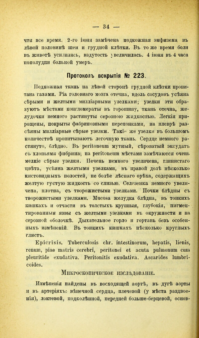 чти все время. 2-го іюня замѣчена подкожная эмфизема въ лѣвой половинѣ шеи и грудной клѣтки. Въ то же время боли въ животѣ усилились, вздутость і величилась. 4 іюня въ 4 часа пополудни больной умеръ, Протонолъ вскрытія № 223. Подкожная ткань на лѣвой стороиѣ грудной клѣтки пропи- тана газами. Ріа головнаго мозга отечна, вдоль сосудовъ усѣяна сѣрыми и желтыми милліарными узелками; узелки эти обра- зуютъ мѣстами конгломераты въ горошину, ткань отечна, же- лудочки немного растянуты серозного жидкостью. Легкія при- рош;ены, покрыты фабринозными перепонками, на плеврѣ раз- сѣяны милліарные сѣрые узелки, Такін же узелки въ большомъ количествѣ пропитываютъ легочную ткань. Сердце немного ра- стянуто, блѣдно. Въ регііопеит мутный, сѣроватый эксудатъ съ хлопьями фибрина; на регіѣопеит мѣстами замѣчаются очень мелкіе сѣрые узелки. Печень немного увеличена, глинистаго цвѣта, усѣяна желтыми узелками, въ правой долѣ нѣсколько кистовидныхъ полостей, не болѣе лѣснаго орѣха, содерясащихъ желтую густую жидкость со слизью. Селезенка немного увели- чена, плотна, съ творожистыми узелками. Почки блѣдны съ творожистыми узелками. Мисоза желудка блѣдна, въ тонкихъ кишкахъ и отчасти въ толстыхъ крупныя, глубокія, пигмен- тированныя язвы съ желтыми узелками въ окружности и на серозной оболочкѣ. Дыхательное горло и гортань безъ особен- ныхъ измѣиеній. Въ тонкихъ кишкахъ нѣсколько круглыхъ глистъ. ЕрісгІ8І8. ТиЪегсиІ08І8 сЬг. іпіевііпогит, Ііераііз, Иепіз, гепшп, ріаѳ таігіз сегеЪгі, регііопеі еі асиіа риітопит сит рІеигіШе ехиЛаНуа. РегііопШз ехи(іаиѵа. Азсагійез ІитЬгі- соііев. Микроскопическое изслѣдованіе. И.змѣненія найдены въ восходя ш,ей аортѣ, въ дугѣ аорты и въ артеріяхъ: вѣнечной сердца, плечевой (у мѣста раздвое- нія), локтевой, подколѣнной, передней больше-берцевой, основ-