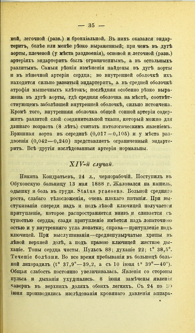 ной, легочной (разв.) и бронхіальной. Въ нихъ оказался эндар- теритъ, болѣе или менѣе рѣзко выраженный; при чемъ въ дугѣ аорты, плечевой (у мѣста раздвоенія), основой и легочной (разв.) артеріяхъ эндартеритъ былъ ограниченнымъ, а въ остальныхъ разлитымъ. Самыя рѣзкія измѣненія найдены въ дугѣ аорты и въ вѣнечной артеріи сердца; во внутренней оболочкѣ ихъ находится сильно развитый эндартеритъ, а въ средней оболочкѣ атрофія мышечныхъ клѣтокъ; послѣдняя особенно рѣзко выра- жена въ дугѣ аорты, гдѣ средняя оболочка на мѣстѣ, соотвѣт- ствующемъ заболѣвшей внутренней оболочкѣ, сильно истончена. ІСромѣ того, внутренняя оболочка общей сонноіі артеріи содер- житъ разлитой слой соединительной ткани, который можно для даннаго возраста (8 лѣтъ) считать патологическимъ явленіемъ. Брюшная аорта въ серединѣ (0,017—0,105) и у мѣста раз- двоенія (0,042 — 0,240) представляетъ ограниченный эндарте- ритъ. Всѣ другія изслѣдованныя артеріи нормальны. случаи. Никита Кондратьевъ, 24 л., чернорабочій. Поступилъ въ Обуховскую больницу 13 мая 1888 г. Жаловался на кашель, одышку и боль въ груди. 8ѣа1и8 ргаезепв. Больной средня го роста, слабаго тѣлосложенія, очень плохаго питанія. При вы- стукиваніи спереди надъ и подъ лѣвой ключицей получается нритупленіѳ, которое распространяется внизъ и сливается съ тупостью сердца; сзади притупленіе имѣется надъ лопаточною остью и у внутренняго угла лопатки; справа—притупленіе подъ ключицей. При выслушиваніи—среднепузырчатые хрипы въ лѣвой верхней долѣ, а подъ правою ключицей жесткое ды- ханіе. Тоны сердца чисты. Пульсъ 88; духаніе 22; ѣ° 38,5. Теченіе болѣзни. Во все время пребыванія въ больницѣ боль- ной лихорадилъ іі 37,9—39,2, а съ 10 іюня I 39—40). Общая слабость постоянно увеличивалась. Явленія со стороны пульса и дыханія ухудшались. 8 іюня замѣчены явленія «авернъ въ верхнихъ доляхъ обоихъ легкихъ. Съ 24 по о г» іюня производились изслѣдованія кровянаго давленія аппара-