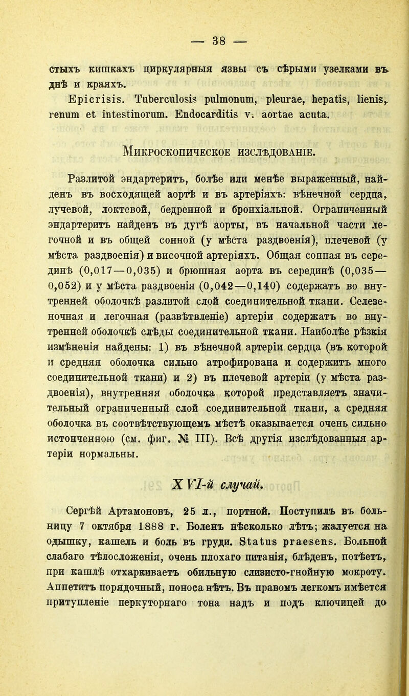 стыхъ кишкахъ циркулярный язвы съ сѣрыми узелками въ днѣ и краяхъ. ЕрісгІ8І8. ТиЬегсиІ08І8 риітопит, ріеигае, Ьераіій, Ііепіз^ гепит е1 іпіейііпогит. ЕпсІосагЛШз ѵ. аогіае асиіа. Микроскопическое изслѣдованіе. Разлитой эндартеритъ, болѣе или менѣе выраженный, пай- денъ въ восходящей аортѣ и въ артеріяхъ: вѣнечной сердца^ лучевой, локтевой, бедренной и бронхіальной. Ограниченный эндартеритъ найденъ въ дугѣ аорты, въ начальной части ле- гочной и въ общей сонной (у мѣста раздвоенія), плечевой (у мѣста раздвоенія) и височной артеріяхъ. Общая сонная въ сере- динѣ (0,017 — 0,035) и брюшная аорта въ серединѣ (0,035 — 0,052) и у мѣста раздвоенія (0,042—0,140) содержатъ во вну- тренней оболочкѣ разлитой слой соединительной ткани. Селезе- ночная и легочная (развѣтвленіе) артеріи содержатъ во вну- тренней оболочкѣ слѣды соединительной ткани. Наиболѣе рѣзкія измѣненія найдены: 1) въ вѣнечной артеріи сердца (въ которой II средняя оболочка сильно атрофирована и содержитъ много соединительной ткани) и 2) въ плечевой артеріи (у мѣста раз- двоенія), внутренняя оболочка которой представляетъ значи- тельный ограниченный слой соединительной ткани, а средняя оболочка въ соотвѣтствующемъ мѣстѣ оказывается очень сильно истонченною (см. фиг. III). Всѣ другія изслѣдованныя ар- теріи нормальны. ХѴІ-й случай, Сергѣй Артамоновъ, 25 л., портной. Поступилъ въ боль- ницу 7 октября 1888 г. Боленъ нѣсколько лѣтъ; жалуется на одышку, кашель и боль въ груди. Віаіиз ргаевепк. Больной слабаго тѣлосложенія, очень плохаго питанія, блѣденъ, потѣетъ, при кашлѣ отхаркиваетъ обильную слизисто-гнойную мокроту. Аппетитъ порядочный, поноса нѣтъ. Въ правомъ легкомъ имѣется притупленіе перкуторнаго тона надъ и подъ ключицей до
