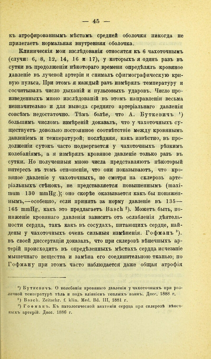 къ атрофированнымъ мѣстамъ средней оболочки никогда не прилегаетъ нормальная внутренняя оболочка. Клиническія мои изслѣдованія относятся къ 6 чахоточнымъ (случи: 6, 8, 12, 14, 16 и 17), у которыхъ я одинъ разъ въ сутки въ продолженіи нѣкотораго времени опредѣлялъ кровяное давленіе въ лучевой артеріи и снималъ сфигмографическую кри- вую пульса. При этомъ я каждый разъ измѣрялъ температуру и сосчитывалъ число дыханій и пульсовыхъ ударовъ. Число про- изведенныхъ мною изслѣдованій въ этомъ направленіи весьма незначительно и для вывода средняго артеріальнаго давленія совсѣмъ недостаточно. Тѣмъ болѣе, что А. Буткевичъ ') большимъ числомъ измѣреній доказалъ, что у чахоточныхъ су- ществуетъ довольно постоянное соотвѣтствіе между кровянымъ давленіемъ и температурой; послѣдняя, какъ извѣстно, въ про- долженіи сутокъ часто подвергается у чахоточныхъ рѣзкимъ колебаніямъ, а я измѣрялъ кровяное давленіе только разъ въ сутки. Но полученный мною числа представляютъ нѣкоторый интересъ въ томъ отношеніи, что они показываютъ, что кро- вяное давленіе у чахоточныхъ, но смотря на склерозъ арте- ріальныхъ стѣнокъ, не представляется повышеннымъ (тахі- тит 130 ттН^.); оно скорѣе оказывается какъ бы понижен- нымъ,—особенно, если принять за норму давленіе въ 135 — 165 ттН^, какъ это предлагаетъ ВазсЬ ^). Можетъ быть, по- ни женіе кровянаго давленія зависитъ отъ ослабленія дѣятвль- ности сердца, такъ какъ въ сосудахъ, питающихъ сердце, най- дены у чахоточныхъ очень сильный измѣненія. Гофманъ ^). въ своей диссертаціи доказалъ, что при склерозѣ вѣнечныхъ ар- терій происходить въ опредѣленныхъ мѣстахъ сердца исчезаніе мышечнаго вещества и замѣна его соединительною тканью; по Гофману при этомъ часто наблюдается даже общая атрофія ') Буткевичъ. О колебаніи кровянаго давленія у чахоточныхъ при раз- личной температурѣ тѣла и подь вліяніемъ теплыхъ ваннъ. Дпес. 1888 г, ВазсЬ. 2еіІзсЬг. і. кііп. Месі. Ва. III, 1881 г. Г о Ф м а и 7>. Къ патологической анатоміи сердца при склерозѣ вѣнеч- иыхъ артерій. Дисс, 1886 г.