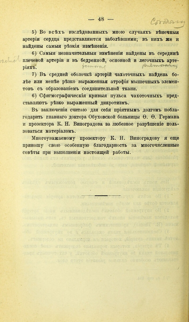 5) Во всѣхъ изслѣдованныхъ мною случаяхъ вѣнечныя артеріи сердца представляются заболѣвшими; въ нихъ же и найдены самыя рѣзкія измѣненія. 6) Самыя незначительныя измѣненіи найдены въ серединѣ плечевой артеріи и въ бедренной, основной и легочныхъ арте- 7) Въ средней оболочкѣ артерій чахоточныхъ найдена бо- лѣе или менѣе рѣзко выраженная атрофія мышечныхъ элемен- товъ съ образованіемъ соединительной ткани. 6) Сфигмографическія кривыя пульса чахоточныхъ пред- ставляютъ рѣзко выраженный дикротизмъ. Въ заключеніи считаю для себя пріятнымъ долгомъ побла- годарить главнаго доктора Обуховской больницы Ѳ. Ѳ. Германа и прозектора К. Н. Виноградова за любезное разрѣшеніе поль- зоваться матеріаломъ. Многоуважаемому прозектору К. Н. Виноградову я еще приношу свою особенную благодарность за многочисленные совѣты при выполненіи настоящей работы. ріяхъ.
