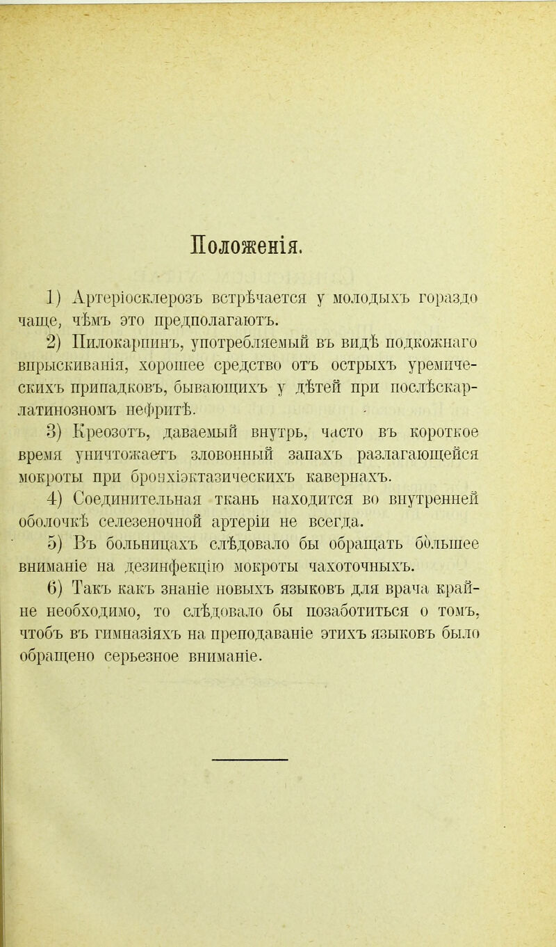 Положенія. 1) Арт(зріосклерозъ встрѣчается у молодыхъ гораздо чаще, чѣмъ это предполагаютъ. 2) Пилокарпинъ, употребляемый въ видѣ подкожнаго впрыскиванія, хорошее средство отъ острыхъ уремііче- скихъ припадковъ, бывающихъ у дѣтеГі при послѣскар- латинозномъ нефритѣ. 3) Креозотъ, даваемый внутрь, часто въ короткое время уничтожаетъ зловонный запахъ разлагающейся мокроты при бронхіэктазическихъ кавернахъ. 4) Соединительная ткань находится во внутренней оболочкѣ селезеночной артеріи не всегда. 5) Въ больницахъ слѣдовало бы обращать большее вниманіе на дезинфекцііо мокроты чахоточныхъ. 6) Такъ какъ знаніе новыхъ языковъ для врача край- не необходимо, то слѣдовало бы позаботиться о томъ, чтобъ въ гимназіяхъ на преподаваніе этихъ языковъ было обращено серьезное вниманіе.