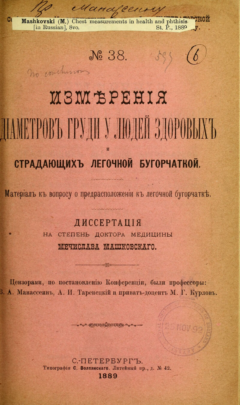 Ш. ,о — яС. _- - ^ —« ' ЯЛВЛІИЛТТ *{ Мазпкоѵзкі (М.) СЬеві теазигетепів іп ЬеаІШ апй рЪШівіз '«ѵіі [іп Еизвіап], 8ѵо. 8Ѣ. Р., 188Р ^у. № 38. и ИЗМѢРЕНІЯ Г ) 1Щ1 маЪ СТРАДАЮІДИХЪ ЛЕГОЧНОЙ БУГОРЧАТКОЙ. Матеріалъ къ вопросу о предрасположеніи къ легочной бугорчаткѣ. I ДИССЕРТАШЯ НА СТЕПЕНЬ ДОКТОРА МЕДИЦИНЫ ШЕЧИСЛАВд ШАШКОВСКлГО. Цензорами, по постановление Конференции, были профессоры: 3. А. Манасееинъ, Л. И. Таренецкійи приватъ-доцентъ М. Г. Курловъ. С.-ПЕТЕРБУРГЪ. Типографія С. Волпянскаго. Литейный пр., д. № 42. 1889