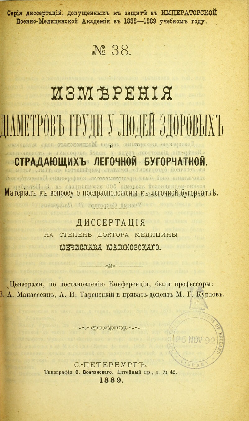 Серія диссертацій, допущенныхъ къ захцитѣ въ ИМПЕРАТОРСКОЙ Боенно-Медицинской Академіи въ 1888—1889 учебномъ году. Г № 38. ИЗМѢРЕНІЯ ШВІГРУІУ ЛЮДЕІ ЗДОРОВЫХ!) СТРАДАЮЩИХЪ ЛЕГОЧНОЙ БУГОРЧАТКОЙ. Матеріалъ къ вопросу о предрасположеніи къ легочной бугорчаткѣ. 1 ДИССЕРТАЦІЯ НА СТЕПЕНЬ ДОКТОРА МЕДИЦИНЫ жтшш ншшсшо. Щ *т»> ч Цензорами, по постановлений Конференции, были нрофессоры: 3. А. Манассеинъ, А. И. Таренецкій и приватъ-доцентъ М. Г. Курловъ. Типографія С. Воллянснаго. Литейный пр., д. № 42. 18 8 9.