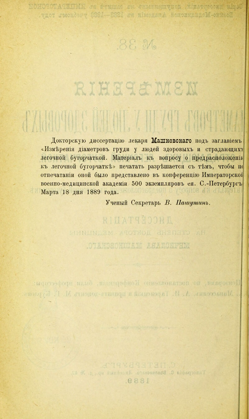 Докторскую диссертацію лекаря Машковскаго подъ заглавіемъ «Измѣренія діаметровъ груди у людей здоровыхъ и страдающих! легочной бугорчаткой. Матеріалъ къ вопросу о предрасположена къ легочной бугорчаткѣ» печатать разрѣшается съ тѣмъ, чтобы ш отпечатаніи оной было представлено въ конференцію Императорскоі военно-медицинской академіи 500 экземпляровъ ея. С.-Петербургъ Марта 18 дня 1889 года. Ученый Секретарь В. Пашутинъ.