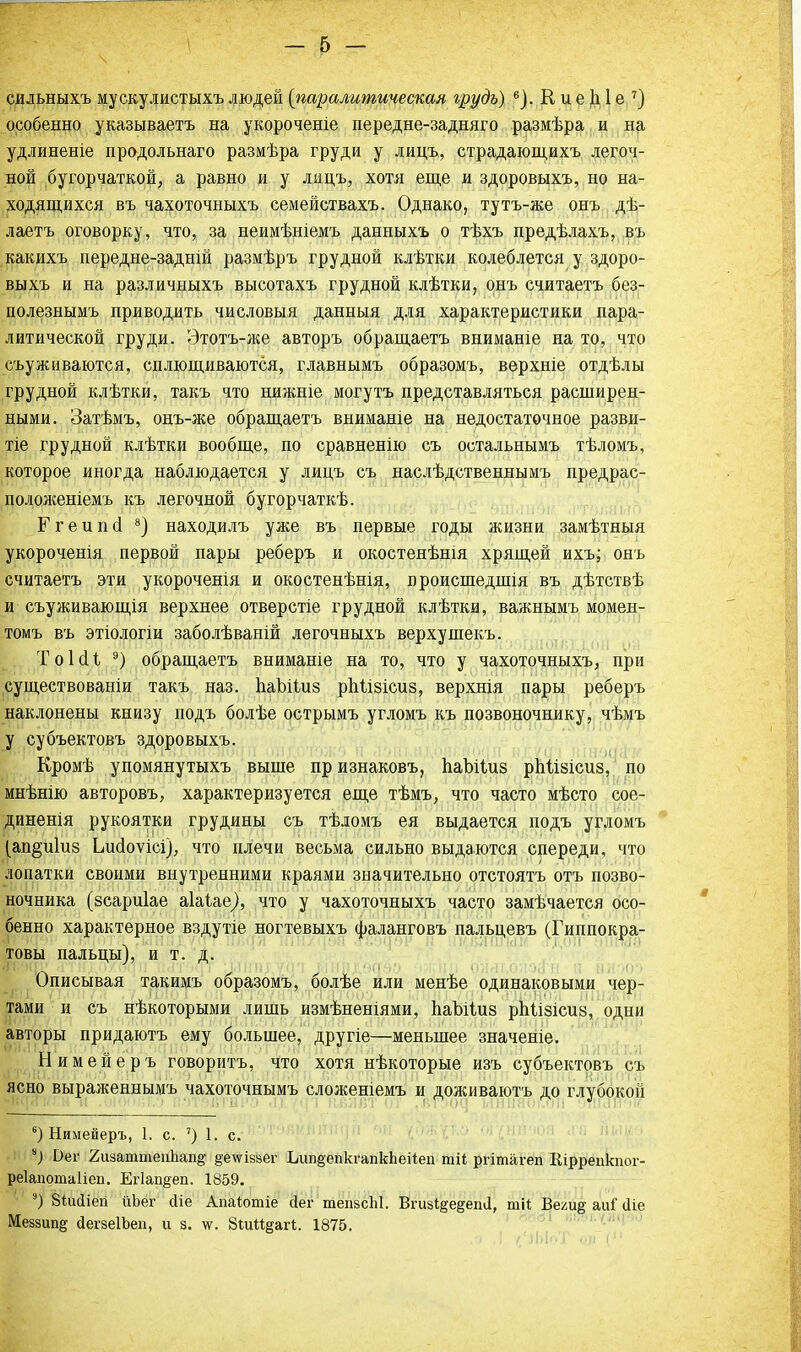 сильныхъ мускулистыхъ людей {паралитическая грудь) 6). К и е д 1 е 7) особенно указываетъ на укороченіе передне-задняго размѣра и на удлиненіе продольнаго размѣра груди у лицъ, страдающихъ легоч- ной бугорчаткой, а равно и у ладъ, хотя еще и здоровыхъ, но на- ходящихся въ чахоточныхъ семействахъ. Однако, тутъ-же онъ дѣ- лаетъ оговорку, что, за неимѣніемъ данныхъ о тѣхъ предѣлахъ, въ какихъ передне-задній размѣръ грудной клѣтки колеблется у здоро- выхъ и на различныхъ высотахъ грудной клѣтки, онъ считаетъ без- полезнымъ приводить числовыя данныя для характеристики пара- литической груди. Этотъ-же авторъ обращаетъ вниманіе на то, что съуживаются, сплющиваются, главнымъ образомъ, верхніе отдѣлы грудной клѣтки, такъ что нижніе могутъ представляться расширен- ными. Затѣмъ, онъ-же обращаетъ вниманіе на недостаточное разви- тіе грудной клѣтки вообще, по сравненію съ остальнымъ тѣломъ, которое иногда наблюдается у лицъ съ наслѣдственнымъ предрас- положеніемъ къ легочной бугорчаткѣ. Ггеипоі 8) находилъ уже въ первые годы жизни замѣтныя укороченія первой пары реберъ и окостенѣнія хрящей ихъ; онъ считаетъ эти укороченія и окостенѣнія, происшедшія въ дѣтствѣ и съуживающія верхнее отверстіе грудной клѣтки, важнымъ момен- томъ въ этіологіи заболѣваній легочныхъ верхушекъ. ТоЫі 9) обращаетъ внимаше на то, что у чахоточныхъ, при существованіи такъ наз. ІіаЫІиз ріііізісиз, верхнія пары реберъ наклонены книзу подъ болѣе острымъ угломъ къ позвоночнику, чѣмъ у субъектовъ здоровыхъ. Кромѣ упомянутыхъ выше признаковъ, паЪНиз рМізісиз, по мнѣнію авторовъ, характеризуется еще тѣмъ, что часто мѣсто сое- динения рукоятки грудины съ тѣломъ ея выдается подъ угломъ (ап^иГиз Ьисіоѵісі), что плечи весьма сильно выдаются спереди, что лопатки своими внутренними краями значительно отстоятъ отъ позво- ночника (зсариіае аіаіае), что у чахоточныхъ часто замѣчается осо- бенно характерное вздутіе ногтевыхъ фаланговъ пальцевъ (Гиппокра- товы пальцы), и т. д. Описывая такимъ образомъ, болѣе или менѣе одинаковыми чер- тами и съ нѣкоторыми лишь измѣненіями, ІіаЪіІиз рМізісиз, одни авторы придаютъ ему большее, другіе—меньшее значеніе. Нимейеръ говорить, что хотя нѣкоторые изъ субъектовъ съ ясно выраженнымъ чахоточнымъ сложеніемъ и доживаютъ до глубокой 6) Нимейеръ, 1. с. ') 1. с. *) Оег 2шаттеп1іап§- §еѵгіз§ег Ьіш§епкгапкЬеі1еп тіі ргітагеп Вірреикпог- реіапотаііеп. Ег1ап§еп. 1859. 9) Зіисііеіі ііЪег сііе Апаіютіе йег теіі8сЫ. Вгизі§е§епа, тіі Вехи§ аиГ аіе Меззшщ йегзеІЪеп, и з. \ѵ. ЗтМеагІ;. 1875. /і I (ЧЬІоТ іі і1'