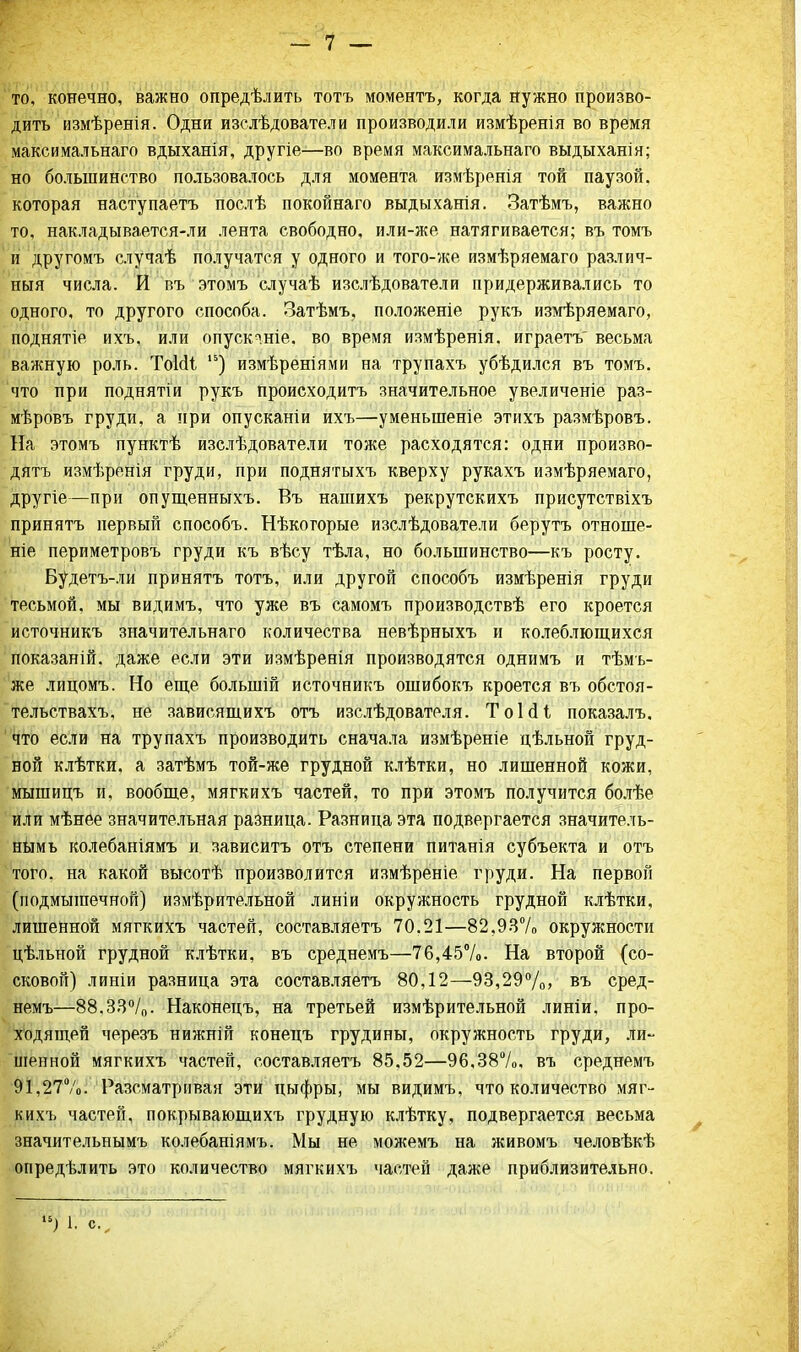 то, конечно, важно опредѣлить тотъ моментъ, когда Нужно произво- дить измѣренія. Одни изелѣдователи производили измѣренія во время максимальна™ вдыханія, другіе—во время максимальнаго выдыханія; но большинство пользовалось для момента измѣренія той паузой, которая наступаете послѣ покойнаго выдыханія. Затѣмъ, важно то, накладывается-ли лента свободно, или-же натягивается; въ томъ и другомъ случаѣ получатся у одного и того-же измѣряемаго различ- ный числа. И въ этомъ случаѣ изслѣдователи придерживались то одного, то другого способа. Затѣмъ, положеніе рукъ измѣряемаго, поднятіе ихъ, или опускяніе. во время измѣренія, играетъ весьма важную роль. ТоИі 15) измѣреніями на трупахъ убѣдился въ томъ. что при поднятіи рукъ происходитъ значительное увеличеніе раз- мѣровъ груди, а при опускании ихъ—уменыненіе этихъ размѣровъ. На этомъ пунктѣ изслѣдователи тоже расходятся: одни произво- дить измѣренія груди, при поднятыхъ кверху рукахъ измѣряемаго, другіе—при опущенныхъ. Въ нашихъ рекрутскихъ присутствіхъ принята первый способъ. Нѣкогорые изслѣдователи берутъ отноше- ніе периметровъ груди къ вѣсу тѣла, но большинство—къ росту. Будетъ-ли принятъ тотъ, или другой способъ измѣренія груди тесьмой, мы видимъ, что уже въ самомъ производствѣ его кроется источникъ значительнаго количества невѣрныхъ и колеблющихся показаній. даже если эти измѣренія производятся однимъ и тѣмъ- же лицомъ. Но еще болыпій источникъ ошибокъ кроется въ обстоя- тельствахъ, не зависящихъ отъ изслѣдователя. ТоЫі показалъ. что если на трупахъ производить сначала измѣреніе цѣльной груд- ной клѣтки, а затѣмъ той-же грудной клѣтки, но лишенной кожи, мышицъ и, вообще, мягкихъ частей, то при этомъ получится болѣе или мѣнее значительная разница. Разница эта подвергается значитель- ным ъ колебаніямъ и зависите отъ степени питапія субъекта и отъ того, на какой высотѣ производится измѣреніе груди. На первой (подмышечной) измѣрительной линіи окружность грудной клѣтки, лишенной мягкихъ частей, составляете 70.21—82,937о окружности цѣльной грудной клѣтки, въ среднемъ—76,45%. На второй (со- сковой) линіи разница эта составляетъ 80,12—93,29%» въ сред- немъ—88,33°/0. Наконецъ, на третьей измѣрительной линіи, про- ходящей черезъ нижній конецъ грудины, окружность груди, ли- шенной мягкихъ частей, составляетъ 85.52—96,38%, въ среднемъ 91,27%. Разсматривая эти ньтфры, мы видимъ, что количество мяг- кихъ частей, покрывающихъ грудную клѣтку, подвергается весьма значительнымъ колебаніямъ. Мы не можемъ на живомъ человѣкѣ опредѣлить это количество мягкихъ частей даже приблизительно. У) 1. с.
