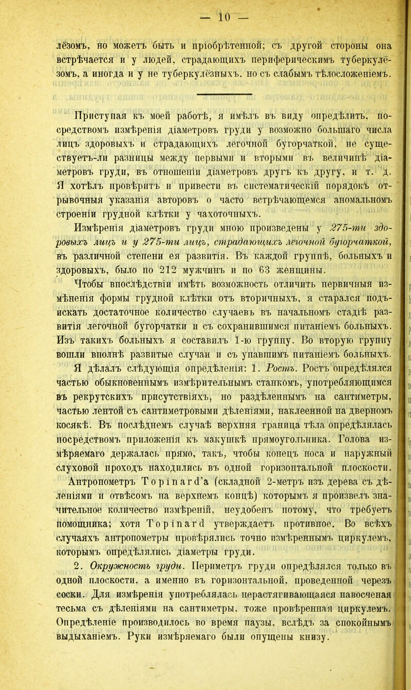 лёзомъ, но можетъ быть и пріобрѣтенной; съ другой стороны она встрѣчается и у людей, страдающихъ периферическимъ туберкулё- зомъ, а иногда и у не туберкулёзныхъ. но съ слабымъ тѣлосложеніемъ. Приступая къ моей работе, я имѣлъ въ виду определить, по- средствомъ измѣренія діаметровъ груди у возможно большаго числа лицъ здоровыхъ и страдающихъ легочной бугорчаткой, не суще- ствуетъ-ли разницы между первыми и вторыми въ величине діа- метровъ груди, въ отношеніи діаметровъ другъ къ другу, и т. д. Я хотѣлъ провѣритъ и привести въ систематически! порядокъ от- рывочный указанія авторовъ о часто встрѣчающемся аномальномъ строеніи грудной клѣтки у чахоточныхъ. Измѣренія діаметровъ груди мною произведены у 275-ти здо- ровыхъ лицъ и у 275-ти лицъ, страдающихъ легочной бугорчаткой, въ различной степени ея развитія. Въ каждой группѣ, больныхъ и здоровыхъ, было по 212 мужчинъ и по 63 женщины. Чтобы впосЛѣдствіи имѣть возможность отличить первичньтя из- мѣненія формы грудной клѣтки отъ вторичныхъ, я старался подъ- искать достаточное количество случаевь въ начальномъ стадіѣ раз- вит легочной бугорчатки и съ сохранившимся питаніемъ больныхъ. Изъ такихъ больныхъ я составилъ 1-ю группу. Во вторую группу вошли вполнѣ развитые случаи и съ упавгаимъ питаніемъ больныхъ. Я дѣлалъ слѣдующія опредѣленія: 1. Рошъ. Ростъ определялся частью обыкновеннымъ измѣрительнымъ станкомъ, употребляющимся въ рекрутскихъ присутствіяхъ, но раздѣленнымъ на сантиметры, частью лентой съ сантиметровыми дѣленіями, наклеенной на дверномъ косякѣ. Въ послѣднемъ случаѣ верхняя граница тѣла определялась посредствомъ приложенія къ макушкѣ прямоугольника. Голова из- меряемая держалась прямо, такъ, чтобы конецъ носа и наружный слуховой проходъ находились въ одной горизонтальной плоскости. Антропометръ ТоріпагсГа (складной 2-метръ изъ дерева съ де- леніями и отвесомъ на верхнемъ конце) которымъ я произвелъ зна- чительное количество измереній, неудобенъ потому, что требуетъ помощника; хотя Торіпагсі утверждаетъ противное. Во всехъ случаяхъ антропометры проверялись точно измереннымъ циркулемъ, которымъ определялись діаметры груди. 2. Окружность груди. Периметръ груди определялся только въ одной плоскости, а именно въ горизонтальной, проведенной черезъ соски. Для измеренія употреблялась нерастягивающаяся навосченая тесьма съ деленіями на сантиметры, тоже проверенная циркулемъ. Опреде.ченіе производилось во время паузы, вследъ за спокойнымъ выдыханіемъ. Руки измеряемаго были опущены книзу.