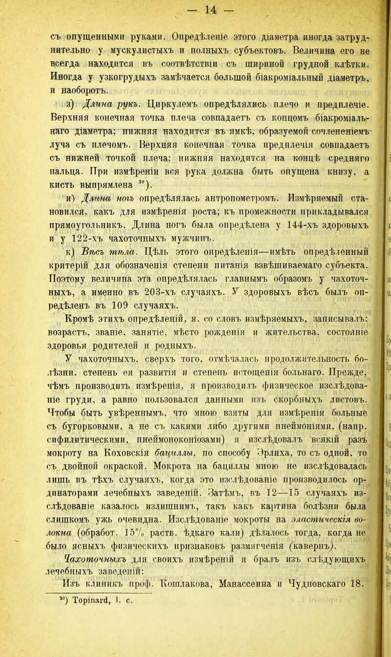 - и- съ опущенными руками. Опредѣленіе этого діаметра иногда затруд- нительно у мускулистыхъ и полныхъ субъектовъ. Величина его не всегда находится въ соотвѣтствіи съ шириной грудной клѣтки. Иногда у узкогрудыхъ замѣчается большой біакроміальный діаметръ, и наоборотъ. з) Длина рукъ. Циркулемъ онредѣлялись плечо и предплечіе. Верхняя конечная точка плеча совпадаетъ съ концомъ біакроміаль- наго діаметра; нижняя находится въ ямкѣ, образуемой сочлененіемъ луча съ плечомъ. Верхняя конечная точка предплечія совпадаетъ съ нижней точкой плеча; нижняя находится на концѣ средняго пальца. При измѣреніи вся рука должна быть опущена книзу, а кисть выпрямлена 20). и) Длина ногъ опредѣлялась антропометромъ. Измѣряемый ста- новился, какъ для измѣренія роста; къ промежности прикладывался прямоугольникъ. Длина ногъ была опредѣлена у 144-хъ здоровыхъ и у 122-хъ чахоточныхъ мужчинъ. к) Вѣсъ тѣла. Цѣль этого опредѣленія—имѣть опредѣленный критерій для обозначенія степени питанія взвѣшиваемаго субъекта. Поэтому величина эта опредѣлялась главнымъ образомъ у чахоточ- ныхъ, а именно въ 203-хъ случаяхъ. У здоровыхъ вѣсъ былъ оп- редѣленъ въ 109 случаяхъ. Кромѣ этихъ опредѣленій, я. со словъ измѣряемыхъ, записывалъ: возрастъ. званіе, занятіе, мѣсто рожденія и жительства, состоите здоровья родителей и родныхъ. У чахоточныхъ, сверхъ того, отмѣчалась продолжительность бо- лѣзни. степень ея развитія и степень истощенія больнаго. Прежде, чѣмъ производить измѣренія, я производилъ физическое изслѣдова- ніе груди, а равно пользовался данными изъ скорбныхъ листовъ. Чтобы быть увѣреннымъ, что мною взяты для измѣренія больные съ бугорковыми, а не съ какими либо другими пнеймоніями, (напр. сифилитическими, пнеймоноконіозами) я изслѣдовалъ всякій разъ мокроту на Коховскія бациллы, по способу Эрлиха, то съ одной, то съ двойной окраской. Мокрота на бациллы мною не изслѣдовалась лишь въ тѣхъ случаяхъ, когда это изслѣдованіе производилось ор- динаторами лечебныхъ заведеній. Затѣмъ, въ 12—15 случаяхъ из- слѣдованіе казалось излишнимъ, такъ какъ картина болѣзни была слишкомъ ужь очевидна. Изслѣдованіе мокроты на эластическія во- локна (обработ. 15% раств. ѣдкаго кали) дѣлалось тогда, когда не было ясныхъ физическихъ признаковъ размягченія (кавернъ). Чахоточныхъ для своихъ измѣреній я бралъ изъ слѣдующихъ лечебныхъ заведеній: Изъ клиникъ проф. Кошлакова, Манассеина и Чудновскаго 18. 50) Торіпапі, 1. с.