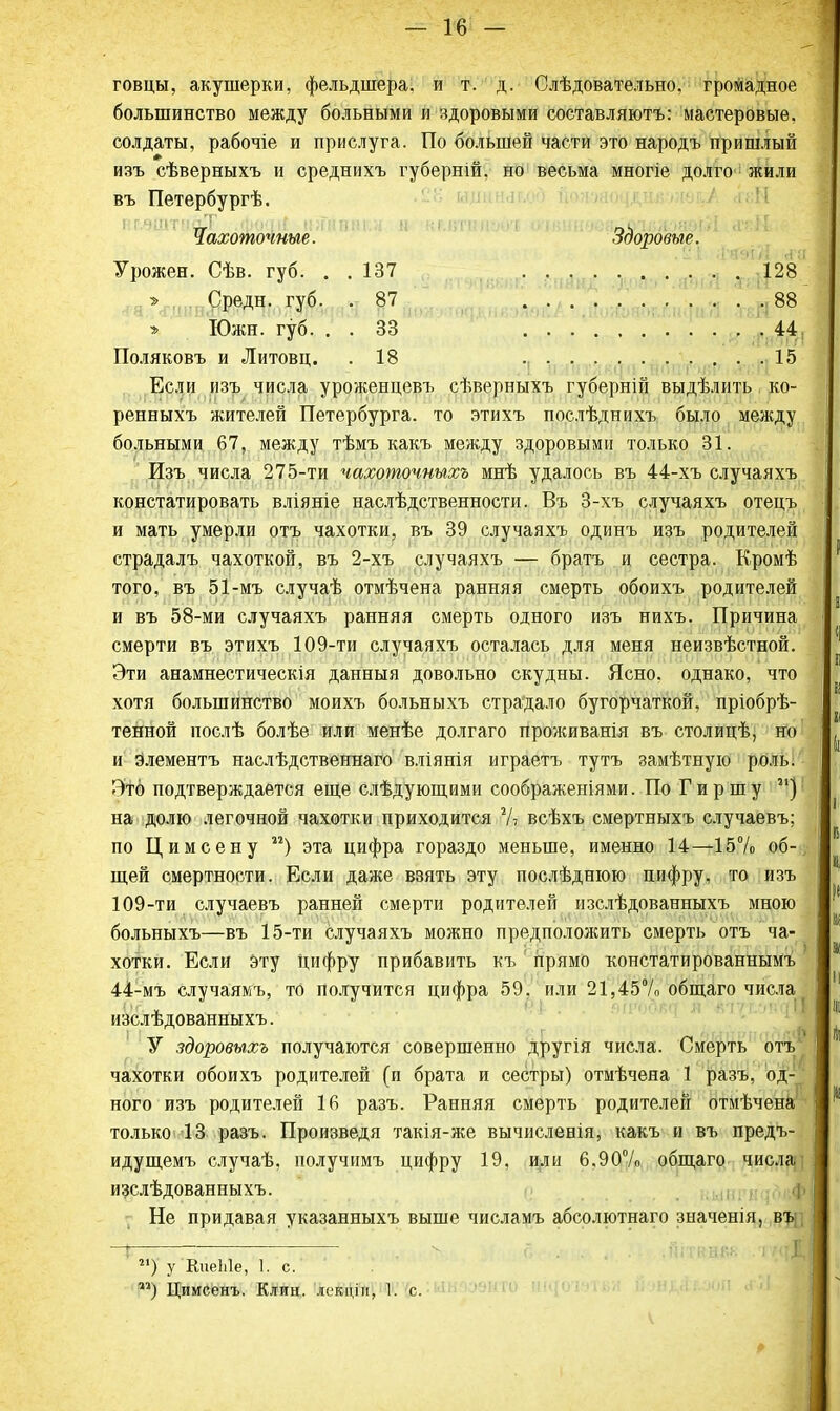 говцы, акушерки, фельдшера, и т. д. Слѣдовательно. громадное большинство между больными и здоровыми составляютъ: мастеровые, солдаты, рабочіе и прислуга. По большей части это народъ пришлый изъ сѣверныхъ и среднихъ губерній. но весьма многіе долго жили въ Петербургѣ. Чахоточные. Здоровые. Урожен. Сѣв. губ. . . 137 128 > Средн. губ. .87 88 » Южн. губ. . . 33 44 Поляковъ и Литовц. .18 15 Если изъ числа уроженцевъ сѣверныхъ губерній выдѣлить ко- ренныхъ жителей Петербурга, то этихъ послѣднихъ было между больными 67, между тѣмъ какъ между здоровыми только 31. Изъ числа 275-ти чахоточныхъ мнѣ удалось въ 44-хъ случаяхъ констатировать вліяніе наслѣдственности. Въ 3-хъ случаяхъ отецъ и мать умерли отъ чахотки, въ 39 случаяхъ одинъ изъ родителей страдалъ чахоткой, въ 2-хъ случаяхъ — братъ и сестра. Кромѣ того, въ 51-мъ случаѣ отмѣчена ранняя смерть обоихъ родителей и въ 58-ми случаяхъ ранняя смерть одного изъ нихъ. Причина смерти въ этихъ 109-ти случаяхъ осталась для меня неизвѣстной. Эти анамнестическія данныя довольно скудны. Ясно, однако, что хотя большинство моихъ больныхъ страдало бугорчаткой, пріобрѣ- тенной послѣ болѣе или менѣе долгаго проживанія въ столицѣ, но и элементъ наслѣдственнаго вліянія играетъ тутъ замѣтную роль. Это подтверждается еще слѣдующими соображеніями. По Гиршу 31) на долю легочной чахотки приходится % всѣхъ смертныхъ случаевъ; по Цимсену и) эта цифра гораздо меньше, именно 14—15% об-; щей смертности. Если даже взять эту послѣдшою нифру, то изъ 109-ти случаевъ ранней смерти родителей изслѣдованныхъ мною больныхъ—въ 15-ти случаяхъ можно предположить смерть отъ ча- хотки. Если эту цифру прибавить къ прямо констатированнымъ 44-мъ случаямъ, то получится цифра 59. или 21,45% общаго числа изслѣдованныхъ. У здоровыхъ получаются совершенно другія числа. Смерть отъ чахотки обоихъ родителей (и брата и сестры) отмѣчеяа 1 разъ, од- ного изъ родителей 16 разъ. Ранняя смерть родителей отмѣчена только 13 разъ. Произведя такія-же вычисленія, какъ и въ предъ- идущемъ случаѣ, получимъ цифру 19, или 6.90% общаго числа изслѣдованныхъ. Не придавая указанныхъ выше числамъ абсолютного значенія, въ Ь — . . - г. й I гі) у КиеЫе, 1. с. ) Цимсенъ. Клин, лекцін, 1. с.