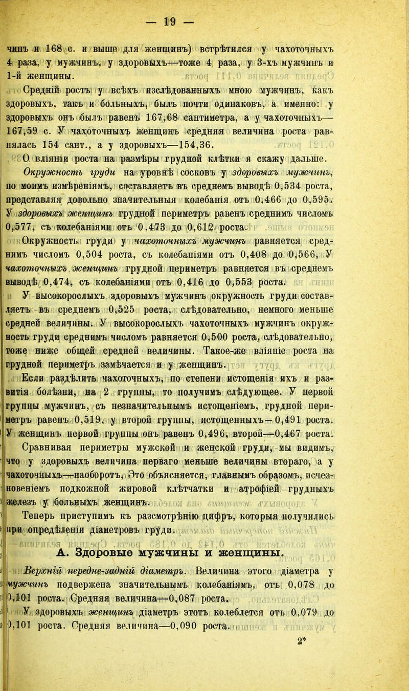 чинъ и 168 с. и выше для женщинъ) встрѣтился у чахоточныхъ 4 раза, у мужчинъ, у здоровыхъ—тоже 4 раза, у 3-хъ мужчинъ и 1-й женщины. Средній ростъ у всѣхъ изслѣдованныхъ мною мужчинъ, какъ здоровыхъ, такъ и больныхъ, былъ почти одинаковъ, а именно: у здоровыхъ онъ былъ равенъ 167,68 сантиметра, а у чахоточныхъ— 167,59 с. У чахоточныхъ женщинъ средняя величина роста рав- нялась 154 сант., а у здоровыхъ—154,36. О вліяніи роста на размѣры грудной клѣтки я скажу дальше. Окружность груди на уровнѣ сосковъ у здоровыхъ мужчинъ, по моимъ измѣреніямъ, составляешь въ среднемъ выводѣ 0,534 роста, представляя довольно значительный колебанія отъ 0,466 до 0,595. У здоровыхъ женщинъ грудной периметръ равенъ среднимъ числомъ 0,577, съ колебаніями отъ 0,473 до 0,612 роста. Окружность груди ■ у чахоточныхъ мужчинъ равняется сред- нимъ числомъ 0,504 роста, съ колебаніями отъ 0,408 до 0*566, У чахоточныхъ женщинъ грудной периметръ равняется въ среднемъ выводѣ 0,474, съ колебаніями отъ 0,416 до 0,553 роста. У высокорослыхъ здоровыхъ мужчинъ окружность груди состав- ляетъ въ среднемъ 0,525 роста, слѣдовательно, немного меньше средней величины. У высокорослыхъ чахоточныхъ мужчинъ окруж- ность груди среднимъ числомъ равняется 0,500 роста, слѣдовательно, тоже ниже общей средней величины. Такое-же вліяніе роста на грудной периметръ замѣчается и у женщинъ. ,сі пЕсли раздѣлить чахоточныхъ, по степени истощенія ихъ и раз- витія болѣзни, на 2 группы, то получимъ слѣдующее. У первой группы мужчинъ, съ незначительнымъ истощеніемъ, грудной пери- метръ равенъ 0,519, у второй группы, истощенныхъ—0,491 роста. У женщинъ первой группы онъ равенъ 0,496, второй—0,467 роста. Сравнивая периметры мужской и женской груди, мы видимъ, что у здоровыхъ величина перваго меньше величины втораго, а у чахоточныхъ—т-наоборотъ, Это объясняется, главяымъ образомъ, исчез- повеніемъ подкожной жировой клѣтчатки и атрофіей грудныхъ і железъ у больныхъ женщинъ. Теперь приступимъ къ разсмотрѣнію цифръ, которыя получились і при опредѣленіи діаметровъ груди. - книг:!!.'.я кі!н;чаО .г.тч>Я : Г.О о& С4-Г.О гі А. Здоровые мужчины и женщины. і Верхнгй передне-задній діаметръ. Величина этого діаметра у 5 чужчинъ подвержена значительнымъ колебаніямъ, отъ 0,078 до ),101 роста. Средняя величина—0,087 роста. У здоровыхъ женщинъ діаметръ этотъ колеблется отъ 0,079 до » ),101 роста. Средняя величина—0.090 роста. . 2*