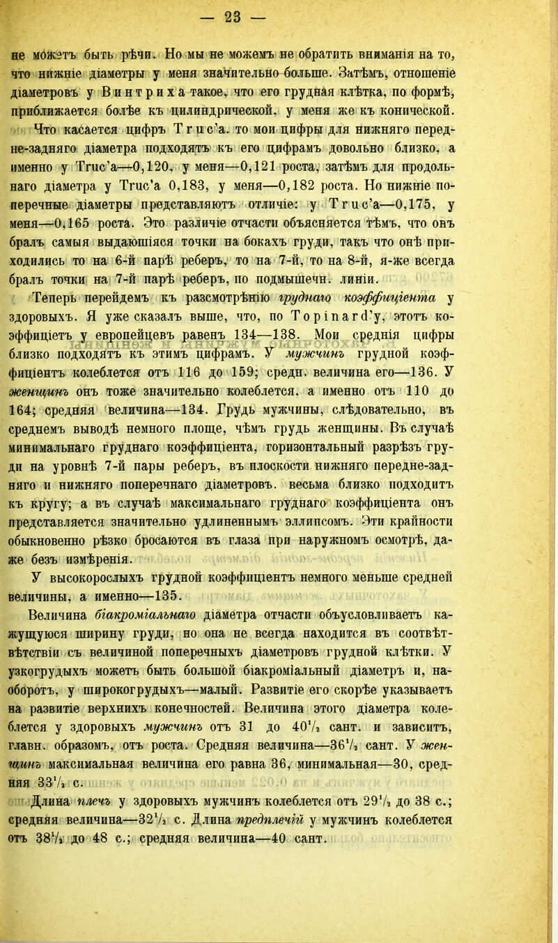 не можетъ быть рѣчи. Но мы не можемъ не обратить вниманія на то, что нижніе діамѳтры у меня значительно больше. Затѣмъ, отношеніе діаметровъ у В и н т р и х а такое, что его грудная клѣтка, по формѣ, приближается болѣе къ цилиндрической, у меня же къ конической. Что касается цифръ Тгис'а. то мои цифры для нижняго перед- не-задняго діаметра подходятъ къ его цифрамъ довольно близко, а именно у Тгис'а—0,120, у меня—0,121 роста, затѣмъ для продоль- наго діаметра у Тгис'а 0,183, у меня—0,182 роста. Но нижніе по- перечные діаметры представляютъ отличіе: у Тгис'а—0,175, у меня—0,165 роста. Это различіе отчасти объясняется тѣмъ, что онъ бралъ самыя выдаюшіяся точки на бокахъ груди, такъ что онѣ при- ходились то на 6-й парѣ реберъ, то на 7-й, то на 8-й, я-же всегда бралъ точки на 7-й парѣ реберъ, по подмышечн. линіи. Теперь перейдемъ къ разсмотрѣнію грудиаю коэффиціеита у здоровыхъ. Я уже сказалъ выше, что, по ТоріпагсГу, этотъ ко- эффиціетъ у европейцевъ равенъ 134—138. Мои среднія цифры близко подходятъ къ этимъ цифрамъ. У мужчииъ грудной коэф- фиціентъ колеблется отъ 116 до 159; средн. величина его—136. У женщииъ онъ тоже значительно колеблется, а именно отъ 110 до 164; средняя величина—134. Грудь мужчины, слѣдовательно, въ среднемъ выводѣ немного площе, чѣмъ грудь женщины. Въ случаѣ минимальнаго груднаго коэффиціента, горизонтальный разрѣзъ гру- ди на уровнѣ 7-й пары реберъ, въ плоскости нижняго передне-зад- няго и нижняго поперечнаго діаметровъ. весьма близко нодходитъ къ кругу; а въ случаѣ максимальнаго груднаго коэффиціеита онъ представляется значительно удлиненными эллипсомъ. Эти крайности обыкновенно рѣзко бросаются въ глаза при наружномъ осмотрѣ, да- же безъ измѣренія. У высокорослыхъ грудной коэффищентъ немного меньше средней величины, а именно—135. Величина біакроміалънаго діаметра отчасти объусловливаетъ ка- жущуюся ширину груди, но она не всегда находится въ соотвѣт- вѣтствіи съ величиной поперечныхъ діаметровъ грудной клѣтки. У узкогрудыхъ можетъ быть большой біакроміальный діаметръ и, на- оборотъ, у широкогрудыхъ—малый. Развитіе его скорѣе указываетъ на развитіе верхнихъ конечностей. Величина этого діаметра коле- блется у здоровыхъ мужчииъ отъ 31 до 407г сант. и зависитъ, главн. образомъ, отъ роста. Средняя величина—Зб'А сант. У жеи- щинъ максимальная величина его равна 36, минимальная—30, сред- няя ЗЗѴі с. Длина плечъ у здоровыхъ мужчинъ колеблется отъ 291А до 38 с; средняя величина—32Ѵг с. Длина предплечій у мужчинъ колеблется отъ 387а до 48 с; средняя величина—40 сант.
