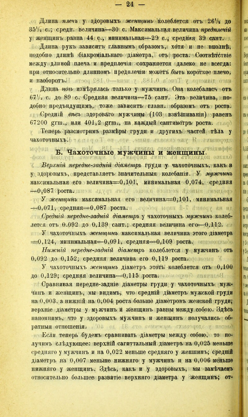 Длина плечъ у здоровыхъ женщинъ колеблется отъ 2б7і до 35У2 с; средн. величина—30 с. Максимальная величина предплечій у женщинъ равна 44с, минимальная—29 с, средняя 39 сант. Длина рукъ зависитъ главнымъ образомъ, хотя и не вполнѣ, подобно длинѣ біакроміальнаго діаметра, отъ роста. Соотвѣтетвіе между длиной плеча и предплечія сохраняется далеко не всегда: при относительно длинномъ предплечіи можетъ быть короткое плечо, и наоборотъ. .881.0 в'ацъТ / щг&щшя оі«я Длина ногъ измѣрялась только у мужчинъ. Она колебалась отъ 67'А с, до 89 с. Средняя величина—75 сант. Эта величина, по- добно предъидущимъ, тоже зависитъ главн. образомъ отъ роста. Средній вѣсъ здороваго мужчины (103 взвѣіниванія) равенъ 67200 §гт., или 401,2 §гпь, на каждый сантиметръ роста. Теперь разсмотримъ размѣры груди и другихъ частей тѣла у чахоточныхъ. Б. Чахоточные мужчины и женщины. -феоя цщщци зшѵкуу. <• .лшмЩіщ «гмнте <гл .гткдохдон оленья Верхиій передне-задній діаметръ груди у чахоточныхъ, какъ и у здоровыхъ, представляетъ значительный колебанія. У муоючинъ максимальная его величина=0,101, минимальная 0,074, средняя —0,087 роста. У жетцинъ максимальная его величина=0,101, минимальная —0,071, средняя—0,087 роста. Среднііі передне-задній діаметръ у чахоточныхъ мужчинъ колеб- лется отъ 0.092 до 0,139 сант.; средняя величина его—0,112. У чахоточныхъ женщинъ максимальная величина этого діаметра =0,124, минимальная—0,091, средняя—0,109 роста. Нижній жредне-задній діаметръ колеблется у мужчинъ отъ 0,092 до 0,152; средняя величина его 0,119 роста. У чахоточныхъ женщинъ діаметръ этотъ колеблется отъ 0,100 до 0,129; средняя величина—0,115 роста. Сравнивая передне-задніе діаметры груди у чахоточныхъ муж' чинъ и ліенщинъ, мы видимъ, что средній діаметръ мужской груди на 0,003, а нижній на 0,004 роста больше діаметровъ женской груди; верхніе діаметры у мужчинъ и женщинъ равны между собою. Здѣсь напомнимъ, что у здоровыхъ мужчинъ и женщинъ получались об- ратные отношенія. Если теперь будемъ сравнивать діаметры между собою, то по- лучимъ слѣдующее: верхній сагиттальный діаметръ на 0,025 меньше средняго у мужчинъ и на 0,022 меньше средняго у женшинъ; средній діаметръ на 0,007 меньше нижняго у мужчинъ и на 0,006 меньше нижняго у женщинъ. Здѣсь, какъ и у здоровыхъ, мы замѣчаѳмъ относительно большее развитіе верхняго діаметра у женщинъ; от*
