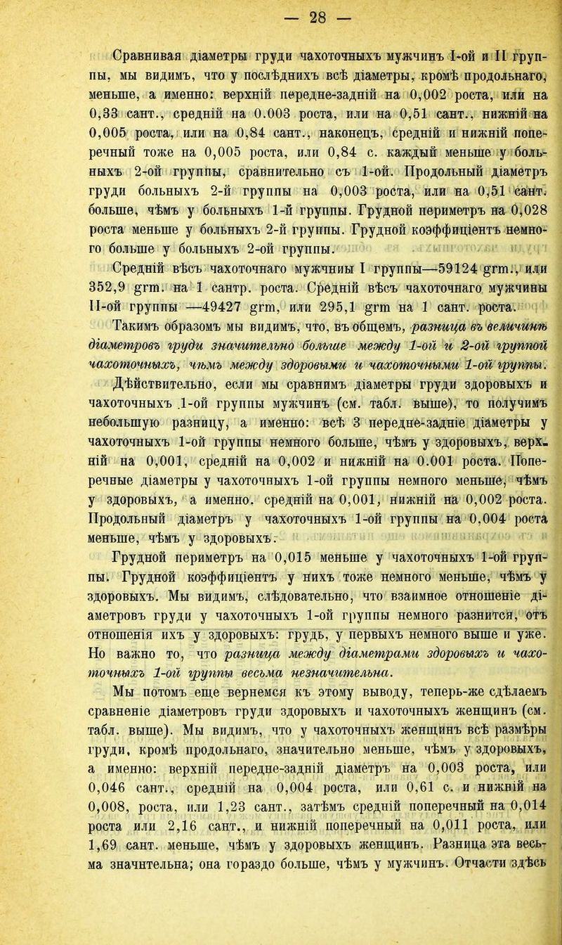 Сравнивая діаметры груди чахоточныхъ мужчинъ 1-ой и И груп- пы, мы видимъ, что у послѣднихъ всѣ діаметры, кромѣ продольнаго, меньше, а именно: верхній пѳредне-задній на 0,002 роста, или на 0,33 сант., средній на 0.003 роста, или на 0,51 сант., нижній на 0,005 роста, или на 0,84 сант., наконецъ, средній и нижній попе- речный тоже на 0,005 роста, или 0,84 с. каждый меньше у боль- ныхъ 2-ой группы, сравнительно съ 1-ой. Продольный діаметръ груди больныхъ 2-й группы на 0,003 роста, или на 0,51 сант. больше, чѣмъ у больныхъ 1-й группы. Грудной периметръ на 0,028 роста меньше у больныхъ 2-й группы. Грудной коэффиціентъ немно- го больше у больныхъ 2-ой группы. Средній вѣсъ чахоточнаго мужчниы I группы—59124 §гт., или 352,9 §гга. на 1 сантр. роста. Средній вѣсъ чахоточнаго мужчины 11-ой группы —49427 §гт, или 295,1 §гга на 1 сант. роста. Такимъ образомъ мы видимъ, что, въобщемъ, разница въ величинѣ діаметровъ груди значительно больше между 1-ой и 2-ой грутюй чахоточныхъ, чѣмъ между здоровыми и чахоточными 1-ой группы. Дѣйствительно, если мы сравнимъ діаметры груди здоровыхъ и чахоточныхъ .1-ой группы мужчинъ (см. табл. выше), то получимъ небольшую разницу, а именно: всѣ 3 передне-задніе діаметры у чахоточныхъ 1-ой группы немного больше, чѣмъ у здоровыхъ, верх, ній на 0,001, средній на 0,002 и нижній на 0.001 роста. Попе- речные діаметры у чахоточныхъ 1-ой группы немного меньше, чѣмъ у здоровыхъ, а именно, средній на 0,001, нижній на 0,002 роста. Продольный діаметръ у чахоточныхъ 1-ой группы на 0,004 роста меньше, чѣмъ у здоровыхъ. Грудной периметръ на 0,015 меньше у чахоточныхъ 1-ой груп- пы. Грудной коэффиціентъ у нихъ тоже немного меньше, чѣмъ у здоровыхъ. Мы видимъ, слѣдовательно, что взаимное отношеніе ді- аметровъ груди у чахоточныхъ 1-ой группы немного разнится, отъ отношенія ихъ у здоровыхъ: грудь, у первыхъ немного выше и уже. Но важно то, что разница между діаметрами здоровыхъ и чахо- точныхъ 1-ой группы весьма незначительна. Мы потомъ еще вернемся къ этому выводу, теперь-же сдѣлаемъ сравненіе діаметровъ груди здоровыхъ и чахоточныхъ женщинъ (см. табл. выше). Мы видимъ, что у чахоточныхъ женщинъ всѣ размѣры груди, кромѣ продольнаго, значительно меньше, чѣмъ у здоровыхъ, а именно: верхній передне-задній діаметръ на 0,003 роста, или 0,046 сант., средній на 0,004 роста, или 0,61 с. и нижній на 0,008, роста, или 1,23 сант., затѣмъ средній поперечный на 0,014 роста или 2,16 сант., и нижній поперечный на 0,011 роста, или 1,69 сант. меньше, чѣмъ у здоровыхъ женщинъ. Разница эта весь- ма значительна; она гораздо больше, чѣмъ у мужчинъ. Отчасти здѣсь