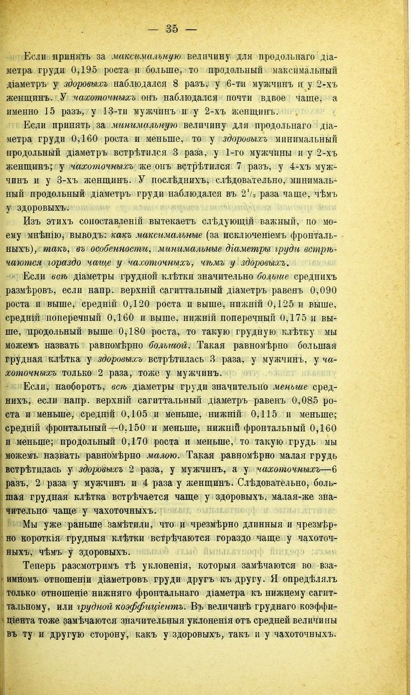 Если принять за максимальную величину для продольнаго діа- метра груди 0,195 роста и больше, то продольный максимальный діаметръ у здоровыхъ наблюдался 8 разъ, у 6-тн мужчинъ и у 2-хъ женщинъ. У чахоточиыхъ онъ наблюдался почти вдвое чаще, а именно 15 разъ, у 13-ти мужчинъ и у 2-хъ женщинъ. Если принять і за минимальную величину для продольнаго діа- метра груди 0,160 роста и меньше, то у здоровыхъ минимальный продольный діаметръ встрѣтился 3 раза, у 1-го мужчины и у 2-хъ женщинъ; у чахоточиыхъ же онъ встрѣтился 7 разъ, у 4-хъ муж- чинъ и у 3-хъ женщинъ. У послѣднихъ, слѣдовательно, минималь- ный продольный діаметръ груди наблюдался въ 27з раза чаще, чѣмъ у здоровыхъ. Изъ этихъ соноставленій вытекаетъ слѣдующій важный, по мо- ему мнѣнію, выводы какъ максимальные (за исключеніемъ фронталь- ныхъ), такъ, въ особенности, минимальные діаметры груди встрѣ- чаются гораздо чаще у чахоточиыхъ, чѣмъ у здоровыхъ. ■ Если веѣ діаметры грудной клѣтки значительно больше среднихъ размѣровъ, если напр. верхній сагиттальный діаметръ равеяъ 0,090 роста и выше, средній 0,120 роста и выше, нижній 0,125 и выше, средній поперечный 0,160 и выше, нижній поперечный 0,175 и вы- ше, продольный выше 0,180 роста, то такую грудную клѣтку мы можемъ назвать равномѣрно болыиой. Такая равномѣрно большая грудная клѣтка у здоровыхъ встрѣтилась 3 раза, у мужчинъ, у ча- хоточиыхъ только 2 раза, тоже у мужчинъ. Если, наоборотъ, всѣ діаметры груди значительно меньше сред- нихъ, если напр. верхній сагиттальный діаметръ равенъ 0,085 ро- ста и меньше, средній 0,105 и меньше, нижній 0,115 и меньше; средній фронтальный—0.150 и меньше, нижній фронтальный 0,160 и меньше; продольный 0,170 роста и меньше, то такую грудь мы можемъ назвать равномѣрно малою. Такая равномѣрно малая грудь встрѣтилась у здоровыхъ 2 раза, у мужчинъ, а у чахоточиыхъ—6 разъ, 2 раза у мужчинъ и 4 раза у женщинъ. Слѣдовательно, боль- шая грудная клѣтка встрѣчается чаще у здоровыхъ, малая-же зна- чительно чаще у чахоточиыхъ. Мы уже раньше замѣтили, что и чрезмѣрно длинный и чрезмѣр- но короткія грудныя клѣтки встрѣчаются гораздо чаще у чахоточ- иыхъ, чѣмъ у здоровыхъ. Теперь разсмотримъ тѣ уклоненія, которыя замѣчаются во вза- имномъ отношеніи діаметровъ груди другъ къ другу. Я опредѣлялъ только отношеніе нижняго фронтальнаго діаметра къ нижнему сагит- тальному, или грудной коэффиціентъ. Въ величинѣ груднаго коэффи- циента тоже замѣчаются значительный уклоненія отъ средней величины въ ту и другую сторону, какъ у здоровыхъ, такъ и у чахоточиыхъ.