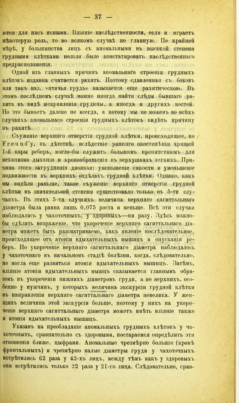 ются для насъ ясными. Вліяніе наслѣдственности, если и играетъ нѣкоторую роль, то во всякомъ случаѣ не главную. По крайней мѣрѣ, у большинства лицъ съ аномальными въ высокой степени грудными клѣтками нельзя было констатировать наслѣдственнаго предрасположенія. Одной изъ главныхъ причинъ аномальнаго строенія грудныхъ клѣтокъ издавна считается рахитъ. Поэтому сдавленная съ боковъ или такъ наз. ^птичья грудь* называется еще рахитическою. Въ этомъ послѣднемъ случаѣ можно иногда найти слѣды бывшаго ра- хита въ видѣ искривленія грудины, а иногда и другихъ костей. Но это бываетъ далеко не всегда, а потому мы не можемъ во всѣхъ случаяхъ аномальнаго строенія грудныхъ клѣтокъ видѣть причину въ рахитѣ. , Съуженіе верхняго отверстія грудной клѣтки, происходящее, по Ггеипй'у, въ дѣтствѣ, вслѣдствіе ранняго окостенѣнія хрящей 1-й пары реберъ, могло-бы служить болыпимъ препятствіемъ для механизма дыханія и кровообращенія въ верхушкахъ легкихъ. При- чина этого затрудненія двоякая: уменьшеніе ёмкости и уменыпеше подвижности въ верхнихъ отдѣлахъ грудной клѣтки. Однако, какъ мы видѣли раньше, такое съуженіе верхняго отверстія грудной клѣтки въ значительной степени существовало только въ 5-ти слу- чаяхъ. Въ этихъ 5-ти случаяхъ величина верхняго сагиттальнаго діаметра была равна лишь 0,075 роста и меньше. Всѣ эти случаи наблюдались у чахоточныхъ; у здоровыхъ—ни разу. Здѣсь можно- бы сдѣлать возраженіе, что укороченіе верхняго сагиттальнаго діа- метра можетъ быть разсматриваемо, какъ явленіе послѣдовательное, происходящее отъ атоніи вдыхательныхъ мышицъ и опусканія ре- беръ. Но укороченіе верхняго сагиттальнаго діаметра наблюдалось у чахоточнаго въ начальномъ стадіѣ болѣзни, когда, слѣдовательно, не могла еще развиться атонія вдыхательныхъ мышицъ. Затѣмъ, вліяніе атоніи вдыхательныхъ мышцъ сказывается главнымъ обра- зомъ въ укороченіи нижнихъ діаметровъ груди, а не верхнихъ, осо- бенно у мужчинъ, у которыхъ величина экскурсіи грудной клѣтки въ направленіи верхняго сагиттальнаго діаметра невелика. У жен- щинъ величина этой экскурсіи больше, поэтому у нихъ на укоро- ченіе верхняго сагиттальнаго діаметра можетъ имѣть вліяніе также и атонія вдыхательныхъ мышицъ. Указавъ на преобладаніе аномальныхъ грудныхъ клѣтокъ у ча- хоточныхъ, сравнительно съ здоровыми, постараемся онредѣлить эти отношенія ближе, цыфрами. Аномальные чрезмѣрно болыпіе (кромѣ фронтальныхъ) и чрезмѣрно малые діаметры груди у чахоточныхъ встрѣтились 62 раза у 42-хъ лицъ, между тѣмъ какъ у здоровыхъ они встрѣтились только 22 раза у 21-го лица. Слѣдовательно, срав-