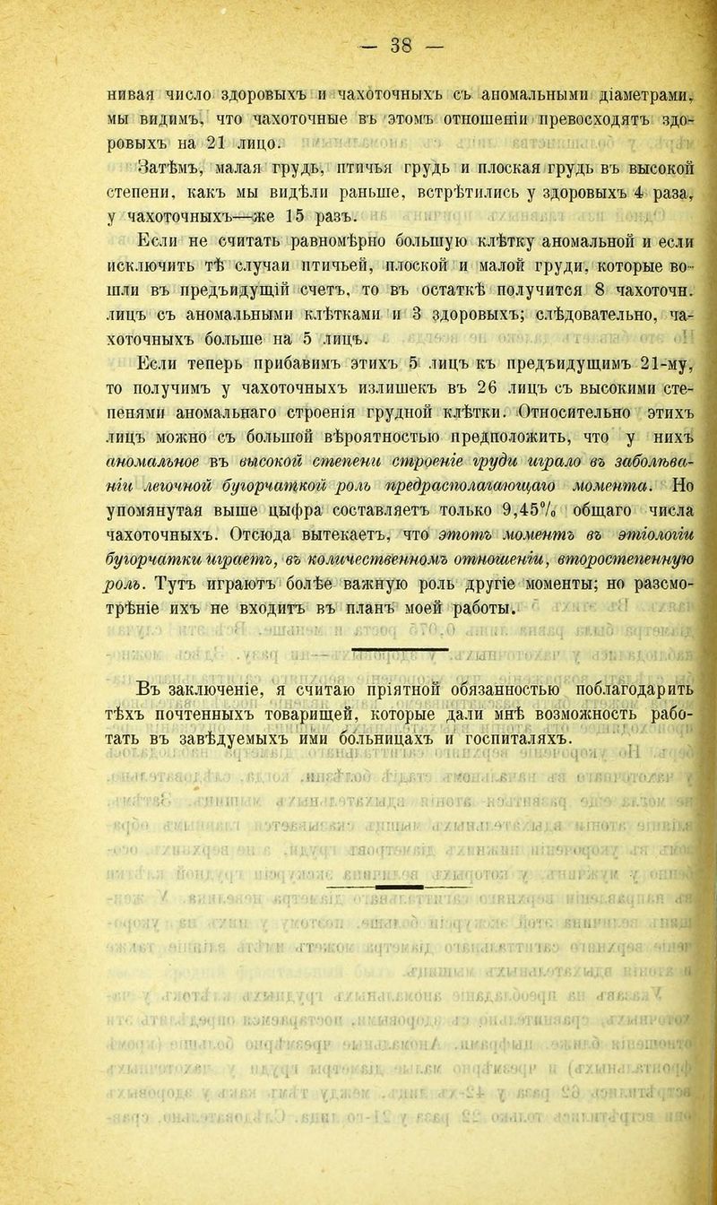 нивая число здоровыхъ и чахоточныхъ съ аномальными діаметрами, мы видимъ, что чахоточные въ этомъ отношеніи превосходятъ здо- ровыхъ на 21 лицо. Затѣмъ, малая грудь, птичья грудь и плоская грудь въ высокой степени, какъ мы видѣли раньше, встрѣтились у здоровыхъ 4 раза, у чахоточныхъ—же 15 разъ. Если не считать равномѣрно большую клѣтку аномальной и если исключить тѣ случаи птичьей, плоской и малой груди, которые во- шли въ предъидущій счетъ, то въ остаткѣ получится 8 чахоточн. лицъ съ аномальными клѣтками и 3 здоровыхъ; слѣдовательно, ча- хоточныхъ больше на 5 лицъ. Если теперь прибавимъ этихъ 5 лицъ къ предъидущимъ 21-му, то получимъ у чахоточныхъ излишекъ въ 26 лицъ съ высокими сте- пенями аномальнаго строенія грудной клѣтки. Относительно этихъ лицъ можно съ большой вѣроятностыо предположить, что у нихъ аномальное въ высокой степени строеніе груди играло въ заболѣва- нггь легочной бугорчаткой роль предрасполагшощаго момента. Но упомянутая выше цыфра составляетъ только 9,45% общаго числа чахоточныхъ. Отсюда вытекаетъ, что этотъ моментъ въ ѳтіологіи бугорчаткитраетъ, въ количественномъ отношеніи, второстепенную роль. Тутъ играютъ болѣе важную роль другіе моменты; но разсмо- трѣніе ихъ не входитъ въ планъ моей работы. ;<вг^г.'> нтк. ;.{':~>Я ..шйпчк п дтзо^і 570,0 <шшг.' «на^ шлЬиЩтаіЩ — Въ заключеніе, я считаю пріятной обязанностью поблагодарить тѣхъ почтенныхъ товарищей, которые дали мнѣ возмолшость рабо- тать въ завѣдуемыхъ ими больницахъ и госпиталяхъ. .ЬОМ-ЧТЩЧ^аМ .ДД'ЮЯ ,НШЗТЛ)0 <НДОТ0 <ГМОН<Ш5РЯ11 Н'Я 0'ІвЙРОТО.ДвР ■ «<|о«» л%иѵчн\\;і нугаваиг-юп лщщлѵ .г/иилі.чтя/мія ншотяѵ атвйв гМ'Ы .'іулшжйѳа ±ш г> .ндѵіп ляо<рѵ>іп;і,г. .г/ішжші ііііил-чюои/ «гя д™ щііікя нонд'^ц'1 иіщушмв лпврнлоа чРУ.и<]ОТскі у .дгниржук ѵ ошн лііьяшгй'- 6«лъ Ащвшн <гхии<ш/г.в/идв шногві •; .і'/;ОТ<1, , Н/Иіи,/і|1 .Г/ЫНЛІХКОНЙ ШвДвГ.ООвЦЛ вн «ГЯК-йлЧ