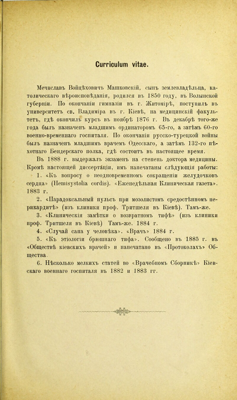 Сиггісиіит ѵііае. Мечиславъ Войцѣховичъ Машковскій, сынъ землевладѣльца, ка- толическаго вѣроисповѣданія, родился въ 1850 году, въ Волынской губерніи. По окончаніи гимназіи въ г. Житомірѣ, постуішлъ въ университета св. Владиміра въ г. Кіевѣ, на медицинскій факуль- тетъ, гдѣ окончилъ курсъ въ ноябрѣ 1876 г. Въ декабрѣ того-же года былъ назначенъ младшимъ ординаторомъ 65-го, а затѣмъ 60-го военно-временнаго госпиталя. По окончаніи русско-турецкой войны былъ назначенъ младшимъ врачемъ Одесскаго, а затѣмъ 132-го пѣ- хотнаго Бендерскаго полка, гдѣ состоитъ въ настоящее время. Въ 1888 г. выдержалъ экзаменъ на степень доктора медицины. Кромѣ настоящей диссертаціи, имъ напечатаны слѣдующія работы: 1. «Къ вопросу о иеодповременномъ сокращеніи желудочковъ сердца» (Нешізузіоііа согсііб). «Еженедѣльная Клиническая газета». 1883 г. 2. «Парадоксальный пульсъ при мозолистомъ средостѣнномъ пе- рикардий» (изъ клиники проф. Тритшеля въ Кіевѣ). Тамъ-же. 3. «Клиническія замѣтки о возвратномъ тифѣ» (изъ клиники проф. Тритшеля въ Кіевѣ) Тамъ-же. 1884 г. 4. «Случай сапа у человѣка». «Врачъ» 1884 г. 5. «Къ этіологіи брюшнаго тифа». Сообщено въ 1885 г. въ «Обществѣ кіевскихъ врачей» и напечатано въ «Протоколахъ» Об- щества. 6. Нѣсколько мелкихъ статей во «Врачебномъ Сборникѣ» Кіев- скаго военнаго госпиталя въ 1882 и 1883 гг.