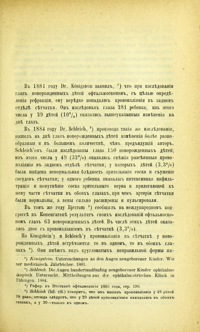 Въ 1881 году Бг. Кбпі§8Іеіп заявилъ, ‘) что при изслѣдованіи глазъ новорожденныхъ дѣтей офтальмоскопомъ, съ цѣлью опредѣ- ленія рефракціи, ему нерѣдко попадались кровоизліянія въ заднемъ отдѣлѣ сѣтчатки. Онъ изслѣдовалъ глаза 281 ребенка; изъ этого числа у 29 дѣтей (10%) оказались вышеуказанныя измѣненія на днѣ глазъ. Въ 1884 году 1)г. 8сЫеіс1і, * 2) производя такія же изслѣдованія, нашелъ на днѣ глазъ новорожденныхъ дѣтей измѣненія болѣе разно- образныя и въ большемъ количествѣ, чѣмъ предъидущій авторъ. ВсЫеісЬ’омъ были изслѣдованы глаза 150 новорожденныхъ дѣтей; изъ этого числа у 49 (32°/о) оказались свѣжія разсѣянныя крово- изліянія въ заднемъ отдѣлѣ сѣтчатки; у пятерыхъ дѣтей (3,3°/о) была найдена ненормальная блѣдность зрительнаго соска и съуженіе сосудовъ сѣтчатки; у одного ребенка оказалась интенсивная инфиль- трація и помутнѣніе соска зрительнаго нерва и прилегающей къ нему части сѣтчатки въ обоихъ глазахъ, при чемъ артеріи сѣтчатки были нормальны, а вены сильно расширены и пульсировали. Въ томъ же году Взеггпт 3) сообщилъ на международномъ кон- грессѣ въ Копенгагенѣ результатъ своихъ изслѣдованій офтальмоско- помъ глазъ 63 новорожденныхъ дѣтей. Въ числѣ этихъ дѣтей оказа- лись двое съ кровоизліяніемъ въ сѣтчаткѣ (3,3°/о). По Копі§8Іеіп’у и 8сЫеісЬ’у кровоизліянія въ сѣтчаткѣ у ново- рожденныхъ дѣтей встрѣчаются то въ одномъ, то въ обоихъ гла- захъ 4). Они имѣютъ видъ кругловатыхъ неправильной формы пя- ѵ) Кбпгдзіеіп. Шіег8исЬип§еп ап йеп Аи§еп пеи§еЬогепег Кіпйег. \Ѵіе пег шейісіпізсЬ. ЛаЬгЬисѣег. 1881. 2) ВсЫеісН. Біе Аи^еп ЬипйегГипсНипЫё пеи^еЬогепег Кіпіег орМІіаІто зкорізсЬ ІІпіегзисМ. МіШіеіІип^еп аиз йег орЫЬаІтіаІгізсІіеи Кііпік іп ГйЫпдеп. 1884. 3) Рефер. въ Вѣстникѣ офталмологіи 1885 года, стр. 190. 4) ВсЫеіск (ІОІ- СІІ-) говоритъ, что онъ нашелъ кровоизліянія у 49 дѣтей 78 разъ; отсюда слѣдуетъ, что у 29 дѣтей кровоизліянія находились въ обоихъ глазахъ, а у 20—только въ одномъ.