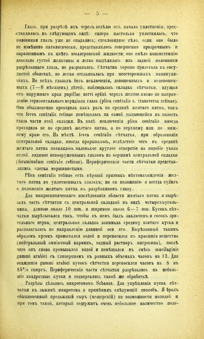 Глаза, при разрѣзѣ ихъ черезъ недѣлю отъ начала уплотненія, пред- ставлялись въ слѣдующемъ видѣ: склера настолько уплотнялась, что половинки глазъ уже не спадались; стекловидное тѣло, если оно было не измѣнено патологически, представлялось совершенно прозрачнымъ и окрашеннымъ въ цвѣтъ мюллеровской жидкости; оно имѣло консистенцію довольно густой желатины и легко выдѣлялось изъ задней половинки разрѣзаннаго глаза, не разрываясь. Сѣтчатка хорошо Прилегала къ сосу- дистой оболочкѣ, но легко отслаивалась при неосторожныхъ манипуля- ціяхъ. Во всѣхъ глазахъ безъ исключенія, доношенныхъ и недоношен- ныхъ (7—8 мѣсяцевъ) дѣтей, наблюдалась складка сѣтчатки, идущая отъ наружнаго края раріііае пегѵі оріісі черезъ желтое пятно по направ- ленію горизонтальнаго меридіана глаза (рііса сепігаііз 8. ігапзѵегза геііпае). Она обыкновенно проходила какъ разъ по срединѣ желтаго пятна, такъ что іоѵеа сепігаііз геііпае помѣщалась на самой выдающейся въ полость глаза части этой складки. Въ видѣ исключенія рііса сепігаііз иногда проходила не по срединѣ желтаго пятна, а по верхнему или по ниж- нему краю его. На мѣстѣ іоѵеа сепігаііз сѣтчатка, при образованіи центральной складки, иногда прорывалась, вслѣдствіе чего въ срединѣ желтаго пятна появлялось маленькое круглое отверстіе на подобіе укола иглой, видимое невооруженнымъ глазомъ на вершинѣ центральной складки (і'огашіпиіиш сепігаіе геііпае). Периферическія части сѣтчатки представ- лялись слегка морщинистыми. Рііса сепігаііз геііпае есть вѣрный признакъ мѣстонахожденія жел- таго пятна въ уплотненныхъ глазахъ; по ея положенію я всегда судилъ о положеніи желтаго пятна въ разрѣзанномъ глазу. Для микроскопическаго изслѣдованія области желтаго пятна я вырѣ- залъ часть сѣтчатки съ центральной складкой въ видѣ четырехъуголь- ника, длиною около 10 пш. и шириною около 6—7 шш. Кусокъ сѣт- чатки вырѣзывался такъ, чтобы въ немъ былъ заключенъ и сосокъ зри- тельнаго нерва; центральная складка занимала средину взятаго куска и располагалась по направленію длинной оси его. Вырѣзанный такимъ образомъ кусокъ промывался водой и переносился въ красящія вещества (нейтральный амміачный карминъ, водный растворъ нигрозина), послѣ чего онъ снова промывался водой и помѣщался въ смѣсь тасііа^іпіз §итті агаЪісі съ глицериномъ въ равныхъ объемахъ часовъ на 12. Для осажденія §итті агаЬісі кусокъ сѣтчатки переносился часовъ на 8 въ 85°/о спиртъ. Периферическія части сѣтчатки разрѣзались на неболь- шіе квадратные куски и подвергались такой же обработкѣ. Разрѣзы дѣлались микротомомъ ЗсЬапге. Для укрѣпленія куска сѣт- чатки въ зажимѣ микротома я примѣнилъ слѣдующій способъ. Я бралъ обыкновенный продажный сыръ (мещерскій) по возможности молодой и при томъ такой, который содержитъ очень небольшое количество поло-