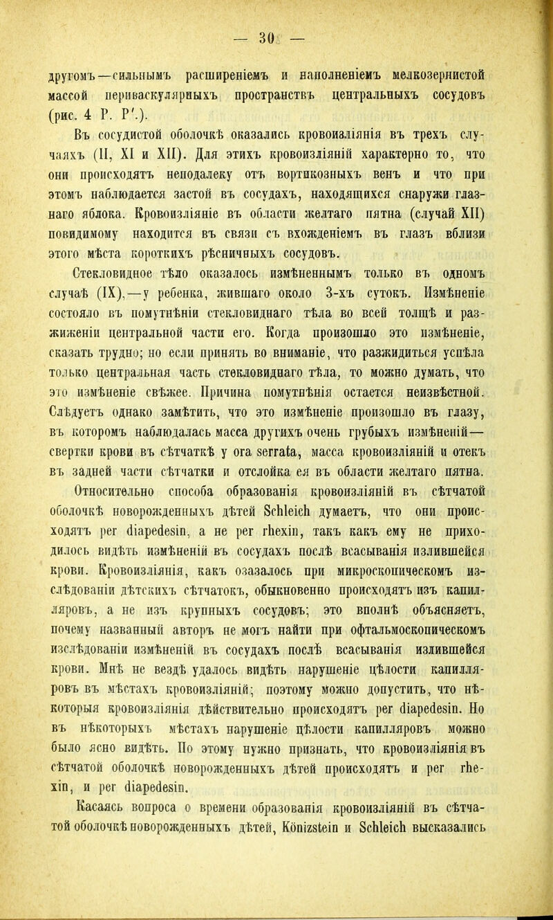 другомъ—сильнымъ расширеніемъ и наполненіемъ мелкозернистой массой иериваскулярныхъ пространствъ центральныхъ сосудовъ (рис. 4 Р. Р'.). Въ сосудистой оболочкѣ оказались кровоизліянія въ трехъ слу- чаяхъ (II, XI и XII). Для этихъ кровоизліяній характерно то, что они происходятъ неподалеку отъ вортикозныхъ венъ и что при этомъ наблюдается застой въ сосудахъ, находящихся снаружи глаз- наго яблока. Кровоизліяніе въ области желтаго пятна (случай XII) повидимому находится въ связи съ вхожденіемъ въ глазъ вблизи этого мѣста короткихъ рѣсничныхъ сосудовъ. Стекловидное тѣло оказалось измѣненнымъ только въ одномъ случаѣ (IX),—у ребенка, жившаго около 3-хъ сутокъ. Измѣненіе состояло въ помутнѣніи стекловиднаго тѣла во всей толщѣ и раз- жиженіи центральной части его. Когда произошло это измѣненіе, сказать трудно; но если принять во вниманіе, что разжидиться успѣла только центральная часть стекловиднаго тѣла, то можно думать, что это измѣненіе свѣжее. Причина номутнѣнія остается неизвѣстной. Слѣдуетъ однако замѣтить, что это измѣненіе произошло въ глазу, въ которомъ наблюдалась масса другихъ очень грубыхъ измѣненій— свертки крови въ сѣтчаткѣ у ога зеггаіа, масса кровоизліяній и отекъ въ задней части сѣтчатки и отслойка ея въ области желтаго пятна. Относительно способа образованія кровоизліяній въ сѣтчатой оболочкѣ новорожденныхъ дѣтей ЗсЫеісЬ думаетъ, что они проис- ходятъ рег (Нареёезіп, а не рег гЬехіи, такъ какъ ему не прихо- дилось видѣть измѣненій въ сосудахъ послѣ всасыванія излившейся крови. Кровоизліянія, какъ озазалось при микроскопическомъ из- слѣдованіи дѣтскихъ сѣтчатокъ, обыкновенно происходятъ изъ капил- ляровъ, а не изъ крупныхъ сосудовъ; это вполнѣ объясняетъ, почему названный авторъ не могъ найти при офтальмоскопическомъ изслѣдованіи измѣненій въ сосудахъ послѣ всасыванія излившейся крови. Мнѣ не вездѣ удалось видѣть нарушеніе цѣлости капилля- ровъ въ мѣстахъ кровоизліяній; поэтому можно допустить, что нѣ- которыя кровоизліянія дѣйствительно происходятъ рег йіаресіезіп. Но въ нѣкоторыхъ мѣстахъ нарушеніе цѣлости капилляровъ можно было ясно видѣть. По этому нужно признать, что кровоизліянія въ сѣтчатой оболочкѣ новорожденныхъ дѣтей происходятъ и рег гѣе- хіп, и рег сііаресіезіп. Касаясь вопроса о времени образованія кровоизліяній въ сѣтча- той оболочкѣ новорожденныхъ дѣтей, Кбпшіеіп и ЗсЫеісЬ высказались