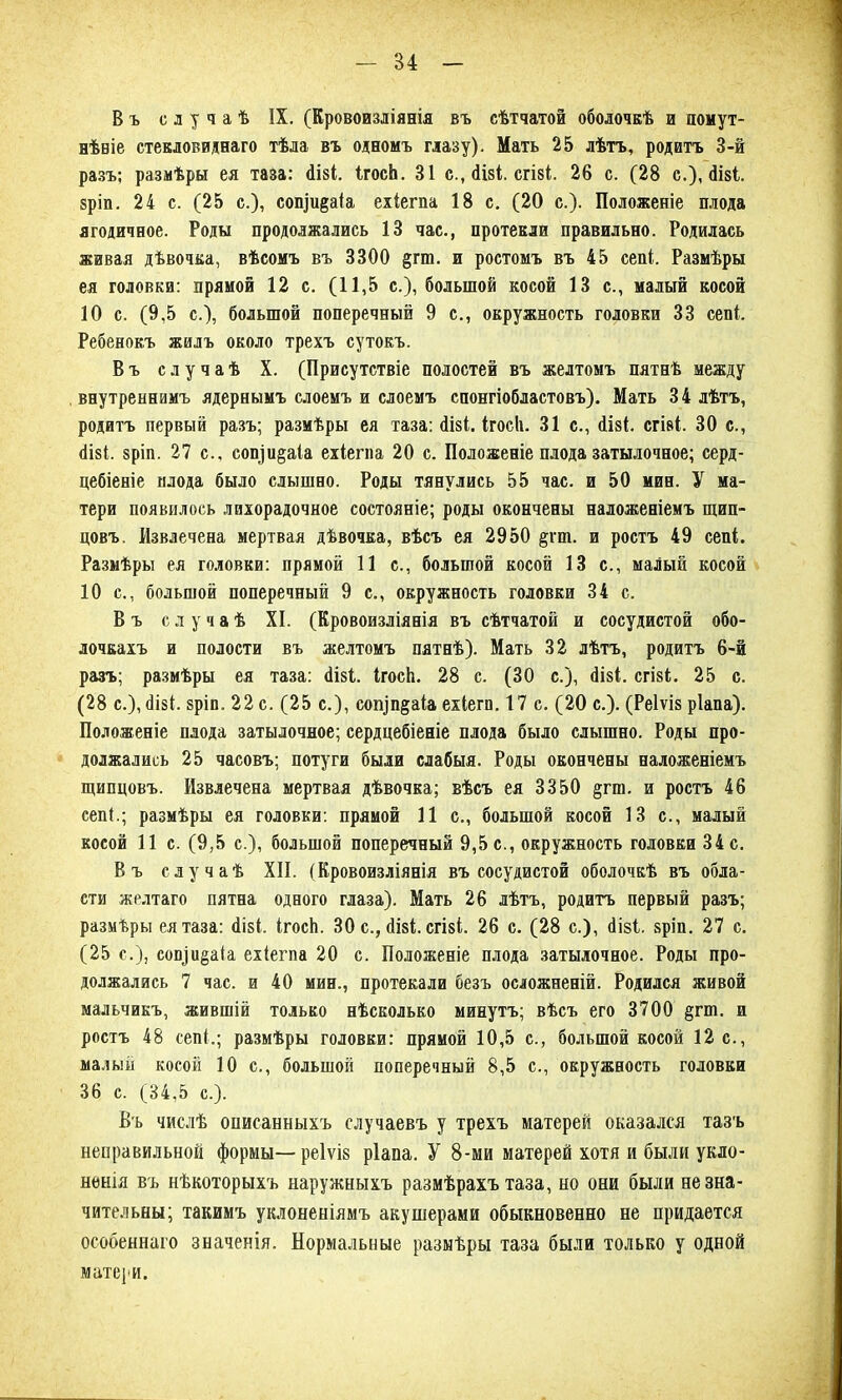 Въ случаѣ IX. (Кровоизліянія въ сѣтчатой оболочкѣ и помут- нѣвіе стекловиднаго тѣла въ одномъ глазу). Мать 25 лѣтъ, родитъ 3-й разъ; размѣры ея таза: сіізі. ІгосЬ. 31 с., сіізі. сгізі. 26 с. (28 с.), сіізі. 8ріп. 24 с. (25 с.), сопщ^аіа ехіегпа 18 с. (20 с.). Положеніе плода ягодичное. Роды продолжались 13 час., протекли правильно. Родилась живая дѣвочка, вѣсомъ въ 3300 §гт. и ростомъ въ 45 сепі. Размѣры ея головки: прямой 12 с. (11,5 с.), большой косой 13 с., малый косой 10 с. (9,5 с.), большой поперечный 9 с., окружность головки 33 сепі. Ребенокъ жилъ около трехъ сутокъ. Въ случаѣ X. (Присутствіе полостей въ желтомъ пятнѣ между внутреннимъ ядернымъ слоемъ и слоемъ спонгіобластовъ). Мать 34 лѣтъ, родитъ первый разъ; размѣры ея таза: сіізі. ІгосЬ. 31 с., <1Ы. сгізі. 30 с., <1І8І. зріп. 27 с., сои|и§аіа ехіегпа 20 с. Положеніе плода затылочное; серд- цебіеніе плода было слышно. Роды тянулись 55 час. и 50 мин. У ма- тери появилось лихорадочное состояніе; роды окончены наложеніемъ щип- цовъ. Извлечена мертвая дѣвочка, вѣсъ ея 2950 §гш. и ростъ 49 сепі. Размѣры ея головки: прямой 11 с., большой косой 13 с., малый косой 10 с., большой поперечный 9 с., окружность головки 34 с. Въ случаѣ XI. (Кровоизліянія въ сѣтчатой и сосудистой обо- лочкахъ и полости въ желтомъ пятнѣ). Мать 32 лѣтъ, родитъ 6-й разъ; размѣры ея таза: сіізі. ІгосЬ. 28 с. (30 с.), сіізі. сгізі. 25 с. (28 с.), сіізі. зріп. 22 с. (25 с.), соіуп§аіа ехіегп. 17 с. (20 с.). (Реіѵіз ріапа). Положеніе плода затылочное; сердцебіеніе плода было слышно. Роды про- должались 25 часовъ; потуги были слабыя. Роды окончены наложеніемъ щипцовъ. Извлечена мертвая дѣвочка; вѣсъ ея 3350 §гш. и ростъ 46 сепі.; размѣры ея головки: прямой 11 с., большой косой 13 с., малый косой 11 с. (9,5 с.), большой поперечный 9,5 с., окружность головки 34 с. Въ случаѣ XII. (Кровоизліянія въ сосудистой оболочкѣ въ обла- сти желтаго пятна одного глаза). Мать 26 лѣтъ, родитъ первый разъ; размѣры ея таза: сіізі. ІгосЬ. 30 с., сіізі. сгізі. 26 с. (28 с.), сіізі. зріп. 27 с. (25 с.), соп]и§а1а ехіегпа 20 с. Положеніе плода затылочное. Роды про- должались 7 час. и 40 мин., протекали безъ осложненій. Родился живой мальчикъ, жившій только нѣсколько минутъ; вѣсъ его 3700 §гш. и ростъ 48 сепі.; размѣры головки: прямой 10,5 с., большой косой 12 с., малый косой 10 с., большой поперечный 8,5 с., окружность головки 36 с. (34,5 с.). Въ числѣ описанныхъ случаевъ у трехъ матерей оказался тазъ неправильной формы—реіѵіз ріапа. У 8-ми матерей хотя и были укло- ненія въ нѣкоторыхъ наружныхъ размѣрахъ таза, но они были незна- чительны; такимъ уклоненіямъ акушерами обыкновенно не придается особеннаго значенія. Нормальные размѣры таза были только у одной матери.