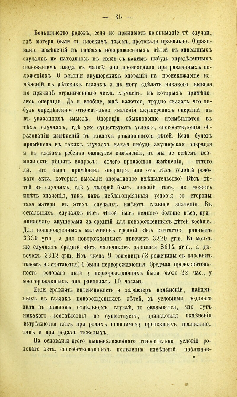 Большинство родовъ, если не принимать во вниманіе тѣ случаи, гдѣ матери были съ плоскимъ тазомъ, протекали правильно. Образо- ваніе измѣненій въ глазахъ новорожденныхъ дѣтей въ описанныхъ случаяхъ не находилось въ связи съ какимъ нибудь опредѣленнымъ положеніемъ плода въ маткѣ; они происходили при различныхъ по- ложеніяхъ. О вліяніи акушерскихъ операцій на происхожденіе из- мѣненій въ дѣтскихъ глазахъ я не могу сдѣлать никакого вывода по причинѣ ограниченнаго числа случаевъ, въ которыхъ примѣня- лись операціи. Да и вообще, мнѣ кажется, трудно сказать что ни- будь опредѣленное относительно значенія акушерскихъ операцій въ въ указанномъ смыслѣ. Операціи обыкновенно примѣняются въ тѣхъ случаяхъ, гдѣ уже существуютъ условія, способствующія об- разованію измѣненій въ глазахъ раждающихся дѣтей. Если будетъ примѣнена въ такихъ случаяхъ какая нибудь акушерская операція и въ глазахъ ребенка окаясутся измѣненія, то мы не имѣемъ воз- можности рѣшить вопросъ: отчего произошли измѣненія, — оттого ли, что была примѣнена операція, или отъ тѣхъ условій родо- ваго акта, которыя вызвали оперативное вмѣшательство? Вѣсъ дѣ- тей въ случаяхъ, гдѣ у матерей былъ плоскій тазъ, не можетъ имѣть значенія, такъ какъ неблагопріятныя условія со стороны таза матери въ этихъ случаяхъ имѣютъ главное значеніе. Въ остальныхъ случаяхъ вѣсъ дѣтей былъ немного больше вѣса, при- нимаемаго акушерами за средній для новорожденныхъ дѣтей вообще. Для новороясденныхъ мальчиковъ средній вѣсъ считается равнымъ 3330 §пп., а для новорояеденныхъ дѣвочекъ 3220 §гш. Въ моихъ же случаяхъ средній вѣсъ мальчиковъ равнялся 3612 §гш., а дѣ- вочекъ 3312 дпп. Изъ числа 9 роженицъ (3 роженицы съ плоскимъ тазомъ не считаются) 6 были первороядаюіція. Средняя продолжитель- ность родоваго акта у перворождающихъ была около 22 час., у многорожавшихъ она равнялась 10 часамъ. Если сравнить интенсивность и характеръ измѣненій, найден- ныхъ въ глазахъ новорожденныхъ дѣтей, съ условіями родоваго акта въ каждомъ отдѣльномъ случаѣ, то оказывется, что тутъ никакого соотвѣтствія не существуетъ; одинаковыя измѣненія встрѣчаются какъ при родахъ повидимому протекшихъ правильно, такъ и при родахъ тяжелыхъ. На основаніи всего вышеизложеннаго относительно условій ро- доваго акта, способствовавшихъ появленію измѣненій, наблюдав- *