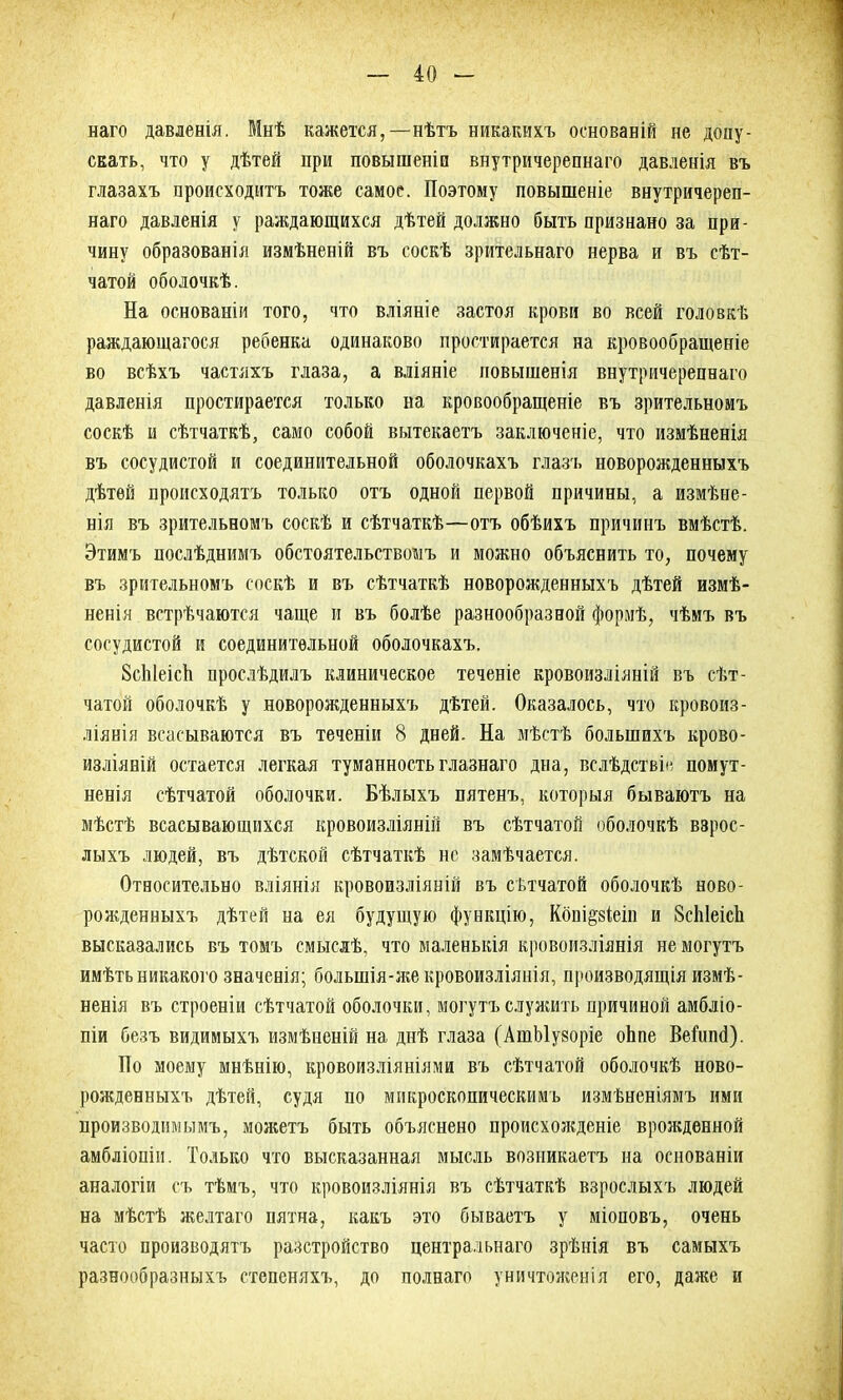 наго давленія. Мнѣ кажется,—нѣтъ никакихъ основаній не допу- скать, что у дѣтей при повышеніи внутричерепнаго давленія въ глазахъ происходитъ тоже самое. Поэтому повышеніе внутричереп- наго давленія у раждающихся дѣтей должно быть признано за при- чину образованія измѣненій въ соскѣ зрительнаго нерва и въ сѣт- чатой оболочкѣ. На основаніи того, что вліяніе застоя крови во всей головкѣ раждающагося ребенка одинаково простирается на кровообращеніе во всѣхъ частяхъ глаза, а вліяніе повышенія внутричерепнаго давленія простирается только на кровообращеніе въ зрительномъ соскѣ и сѣтчаткѣ, само собой вытекаетъ заключеніе, что измѣненія въ сосудистой и соединительной оболочкахъ глазъ новорожденныхъ дѣтей происходятъ только отъ одной первой причины, а измѣне- нія въ зрительномъ соскѣ и сѣтчаткѣ—-отъ обѣихъ причинъ вмѣстѣ. Этимъ послѣднимъ обстоятельствомъ и можно объяснить то, почему въ зрительномъ соскѣ и въ сѣтчаткѣ новорожденныхъ дѣтей измѣ- ненія встрѣчаются чаще и въ болѣе разнообразной формѣ, чѣмъ въ сосудистой и соединительной оболочкахъ. 8сЫеісЬ прослѣдилъ клиническое теченіе кровоизліяній въ сѣт- чатой оболочкѣ у новорожденныхъ дѣтей. Оказалось, что кровоиз- ліянія всасываются въ теченіи 8 дней. На мѣстѣ большихъ крово- изліяній остается легкая туманность главнаго дна, вслѣдствіе помут- ненія сѣтчатой оболочки. Бѣлыхъ пятенъ, которыя бываютъ на мѣстѣ всасывающихся кровоизліяній въ сѣтчатой оболочкѣ взрос- лыхъ людей, въ дѣтской сѣтчаткѣ не замѣчается. Относительно вліянія кровоизліяній въ сѣтчатой оболочкѣ ново- рожденныхъ дѣтей на ея будущую функцію, Кбпі§8Іеіп и 8сЫеіс1і высказались въ томъ смыслѣ, что маленькія кровоизліянія не могутъ имѣть никакого значенія; болыпія-же кровоизліянія, производящія измѣ- ненія въ строеніи сѣтчатой оболочки, могутъ служить причиной амбліо- піи безъ видимыхъ измѣненій на днѣ глаза ( АшМу8оріе оЬпе Веіипб). По моему мнѣнію, кровоизліяніями въ сѣтчатой оболочкѣ ново- рожденныхъ дѣтей, судя по микроскопическимъ измѣненіямъ ими производимымъ, можетъ быть объяснено происхожденіе врожденной амбліопіи. Только что высказанная мысль возникаетъ на основаніи аналогіи съ тѣмъ, что кровоизліянія въ сѣтчаткѣ взрослыхъ людей на мѣстѣ желтаго пятна, какъ это бываетъ у міоповъ, очень часто производятъ разстройство центральнаго зрѣнія въ самыхъ разнообразныхъ степеняхъ, до полнаго уничтоженія его, даже и