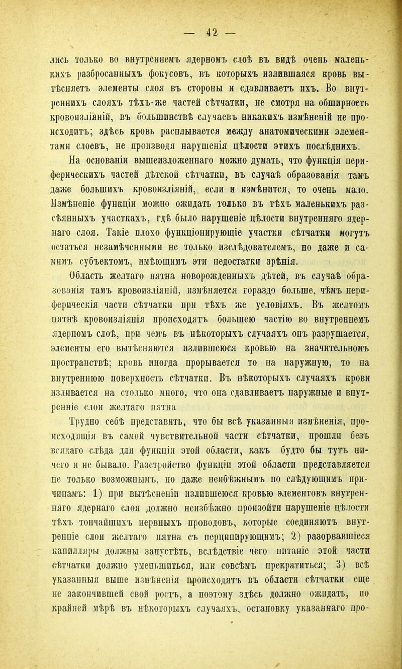 лисъ только во внутреннемъ ядерномъ слоѣ въ видѣ очень малень- кихъ разбросанныхъ фокусовъ, въ которыхъ излившаяся кровь вы- тѣсняетъ элементы слоя въ стороны и сдавливаетъ ихъ. Во внут- реннихъ слояхъ тѣхъ-же частей сѣтчатки, не смотря на обширность кровоизліяній, въ большинствѣ случаевъ никакихъ измѣненій не про- исходитъ; здѣсь кровь расплывается между анатомическими элемен- тами слоевъ, не производя нарушенія цѣлости этихъ послѣднихъ. На основаніи вышеизложеннаго можно думать, что функція пери- ферическихъ частей дѣтской сѣтчатки, въ случаѣ образованія тамъ даже большихъ кровоизліяній, если и измѣнится, то очень мало. Измѣненіе функціи можно ожидать только въ тѣхъ маленькихъ раз- сѣянныхъ участкахъ, гдѣ было нарушеніе цѣлости внутренняго ядер- наго слоя. Такіе плохо функціонирующіе участки сѣтчатки могутъ остаться незамѣченными не только изслѣдователемъ, но даже и са- мимъ субъектомъ, имѣющимъ эти недостатки зрѣнія. Область желтаго пятна новорожденныхъ дѣтей, въ случаѣ обра- зованія тамъ кровоизліяній, измѣняется гораздо больше, чѣмъ пери- ферическія части сѣтчатки при тѣхъ же условіяхъ. Въ желтомъ пятнѣ кровоизліянія происходятъ большею частію во внутреннемъ ядерномъ слоѣ, при чемъ въ нѣкоторыхъ случаяхъ онъ разрушается, элементы его вытѣсняются излившеюся кровью на значительномъ пространствѣ; кровь иногда прорывается то на наружную, то на внутреннюю поверхность сѣтчатки. Въ нѣкоторыхъ случаяхъ крови изливается на столько много, что она сдавливаетъ наружные и внут- ренніе слои желтаго пятна Трудно себѣ представить, что бы всѣ указанныя измѣненія, про- исходящія въ самой чувствительной части сѣтчатки, прошли безъ всякаго слѣда для функціи этой области, какъ будто бы тутъ ни- чего и не бывало. Разстройство функціи этой области представляется не только возможнымъ, но даже неибѣжнымъ по слѣдующимъ при- чинамъ: 1) при вытѣсненіи излившеюся кровью элементовъ внутрен- няго ядернаго слоя должно неизбѣжно произойти нарушеніе цѣлости тѣхъ тончайшихъ нервныхъ проводовъ, которые соединяютъ внут- ренніе слои желтаго нятна съ перципирующимъ; 2) разорвавшіеся капилляры должны запустѣть, вслѣдствіе чего питаніе этой части сѣтчатки должно уменьшиться, или совсѣмъ прекратиться; 3) всѣ указанныя выше измѣненія происходятъ въ области сѣтчатки еще не закончившей свой ростъ, а поэтому здѣсь должно ожидать, по крайней мѣрѣ въ нѣкоторыхъ случаяхъ, остановку указаннаго про-
