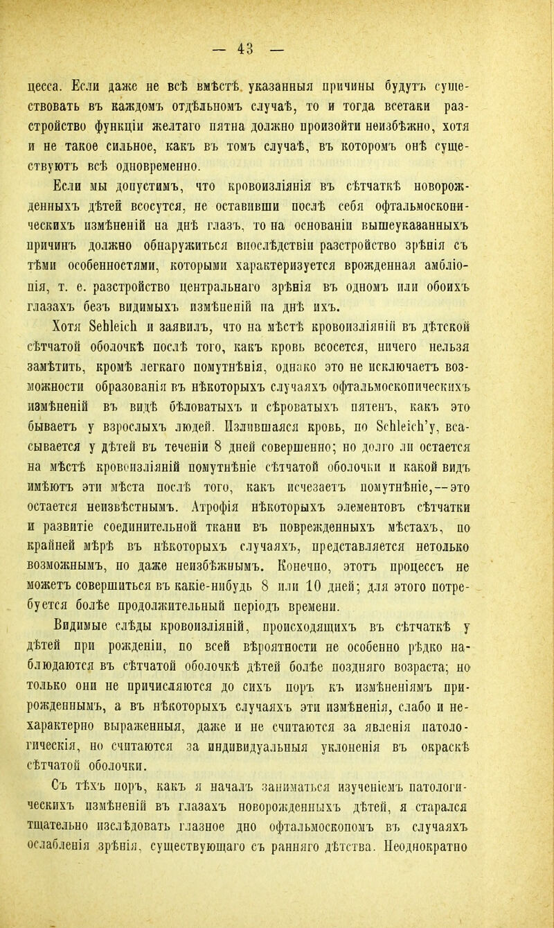 4В цесса. Если даже не всѣ вмѣстѣ указанныя причины будутъ суще- ствовать въ каждомъ отдѣльномъ случаѣ, то и тогда всетаки раз- стройство функціи желтаго пятна должно произойти неизбѣжно, хотя и не такое сильное, какъ въ томъ случаѣ, въ которомъ онѣ суще- ствуютъ всѣ одновременно. Если мы допустимъ, что кровоизліянія въ сѣтчаткѣ новорож- денныхъ дѣтей всосутся, не оставивши послѣ себя офтальмоскопи- ческихъ измѣненій на днѣ глазъ, то на основаніи вышеуказанныхъ причинъ должно обнаружиться впослѣдствіи разстройство зрѣнія съ тѣми особенностями, которыми характеризуется врожденная амбліо- пія, т. е. разстройство центральнаго зрѣнія въ одномъ или обоихъ глазахъ безъ видимыхъ измѣпеній па днѣ ихъ. Хотя 8еЫеісіі и заявилъ, что на мѣстѣ кровоизліяній въ дѣтской сѣтчатой оболочкѣ послѣ того, какъ кровь всосется, ничего нельзя замѣтить, кромѣ легкаго помутнѣнія, однако это не исключаетъ воз- можности образованія въ нѣкоторыхъ случаяхъ офтальмоскопическихъ измѣненій въ видѣ бѣловатыхъ и сѣроватыхъ пятенъ, какъ это бываетъ у взрослыхъ людей. Излившаяся кровь, по ВсЫеісЬ’у, вса- сывается у дѣтей въ теченіи 8 дней совершенно; но долго ли остается на мѣстѣ кровоизліяній помутнѣніе сѣтчатой оболочки и какой видъ имѣютъ эти мѣста послѣ того, какъ исчезаетъ помутнѣніе,—это остается неизвѣстнымъ. Атрофія нѣкоторыхъ элементовъ сѣтчатки и развитіе соединительной ткани въ поврежденныхъ мѣстахъ, по крайней мѣрѣ въ нѣкоторыхъ случаяхъ, представляется нетолько возможнымъ, но даже неизбѣжнымъ. Конечно, этотъ процессъ не можетъ совершиться въ какіе-нибудь 8 или 10 дней; для этого потре- буется болѣе продолжительный періодъ времени. Видимые слѣды кровоизліяній, происходящихъ въ сѣтчаткѣ у дѣтей при рожденіи, по всей вѣроятности не особенно рѣдко на- блюдаются въ сѣтчатой оболочкѣ дѣтей болѣе поздняго возраста; но1 только они не причисляются до сихъ поръ къ измѣненіямъ при- рожденнымъ, а въ нѣкоторыхъ случаяхъ эти измѣненія, слабо и не- характерно выраженныя, даже и не считаются за явленія патоло- гическія, но считаются за индивидуальныя уклоненія въ окраскѣ сѣтчатой оболочки. Съ тѣхъ поръ, какъ я началъ заниматься изученіемъ патологи- ческихъ измѣненій въ глазахъ новорожденныхъ дѣтей, я старался тщательно изслѣдовать глазное дно офтальмоскопомъ въ случаяхъ ослабленія зрѣнія, существующаго съ ранняго дѣтства. Неоднократно