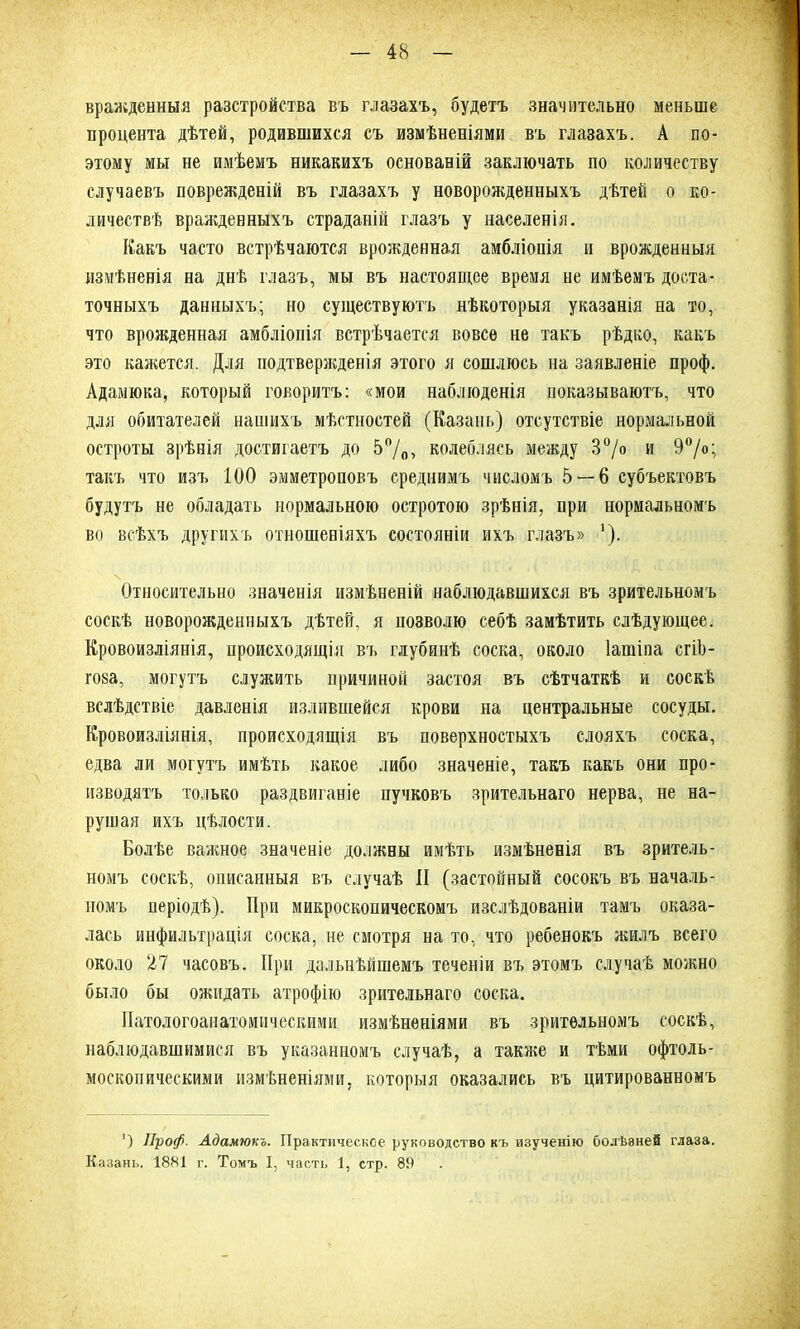 вражденныя разстройства въ глазахъ, будетъ значительно меньше процента дѣтей, родившихся съ измѣненіями въ глазахъ. А по- этому мы не имѣемъ никакихъ основаній заключать по количеству случаевъ поврежденій въ глазахъ у новорожденныхъ дѣтей о ко- личествѣ враждевныхъ страданій глазъ у населенія. Какъ часто встрѣчаются врожденная амбліоиія и врожденныя измѣненія на днѣ глазъ, мы въ настоящее время не имѣемъ доста- точныхъ данныхъ; но существуютъ нѣкоторыя указанія на то, что врожденная амбліопія встрѣчается вовсе не такъ рѣдко, какъ это кажется. Для подтвержденія этого я сошлюсь на заявленіе проф. Адамюка, который говоритъ: «мои наблюденія показываютъ, что для обитателей нашихъ мѣстностей (Казань) отсутствіе нормальной остроты зрѣнія достигаетъ до 5°/0> колеблясь между 3°/о и 9°/о; такъ что изъ 100 эмметроповъ среднимъ числомъ 5 — 6 субъектовъ будутъ не обладать нормальною остротою зрѣнія, при нормальномъ во всѣхъ другихъ отношеніяхъ состояніи ихъ глазъ» ’). Относительно значенія измѣненій наблюдавшихся въ зрительномъ соскѣ новорожденныхъ дѣтей, я позволю себѣ замѣтить слѣдующее. Кровоизліянія, происходящія въ глубинѣ соска, около Іашіпа сгіЪ- гова, могутъ служить причиной застоя въ сѣтчаткѣ и соскѣ вслѣдствіе давленія излившейся крови на центральные сосуды. Кровоизліянія, происходящія въ поверхностыхъ слояхъ соска, едва ли могутъ имѣть какое либо значеніе, такъ какъ они про- изводятъ только раздвиганіе пучковъ зрительнаго нерва, не на- рушая ихъ цѣлости. Болѣе важное значеніе должны имѣть измѣненія въ зритель- номъ соскѣ, описанныя въ случаѣ II (застойный сосокъ въ началь- номъ періодѣ). При микроскопическомъ изслѣдованіи тамъ оказа- лась инфильтрація соска, не смотря на то, что ребенокъ жилъ всего около 27 часовъ. При дальнѣйшемъ теченіи въ этомъ случаѣ можно было бы ожидать атрофію зрительнаго соска. Патологоанатомическими измѣненіями въ зрительномъ соскѣ, наблюдавшимися въ указанномъ случаѣ, а также и тѣми офталь- москопическими измѣненіями, которыя оказались въ цитированномъ ') Лроф. Адамюкъ. Практическое руководство къ изученію болѣзней глаза. Казань. 1881 г. Томъ I, часть 1, стр. 89