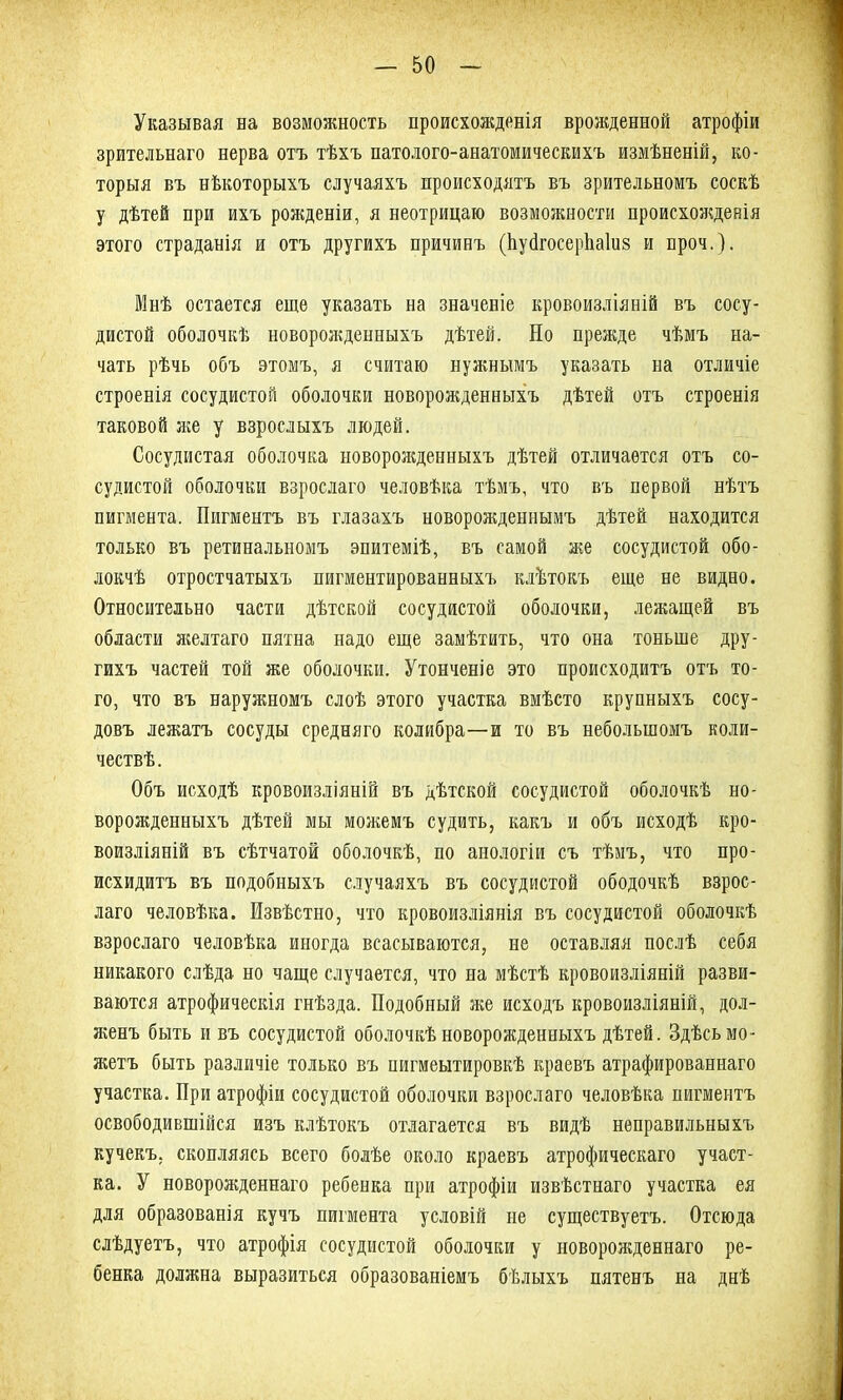 Указывая на возможность происхожденія врожденной атрофіи зрительнаго нерва отъ тѣхъ патолого-анатомическихъ измѣненій, ко- торыя въ нѣкоторыхъ случаяхъ происходятъ въ зрительномъ соскѣ у дѣтей при ихъ рожденіи, я неотрицаю возможности происхожденія этого страданія и отъ другихъ причинъ (ЬуйгосерЬаІив и проч.). Мнѣ остается еще указать на значеніе кровоизліяній въ сосу- дистой оболочкѣ новорожденныхъ дѣтей. Но прежде чѣмъ на- чать рѣчь объ этомъ, я считаю нужнымъ указать на отличіе строенія сосудистой оболочки новорожденныхъ дѣтей отъ строенія таковой яге у взрослыхъ людей. Сосудистая оболочка новорожденныхъ дѣтей отличается отъ со- судистой оболочки взрослаго человѣка тѣмъ, что въ первой нѣтъ пигмента. Пигментъ въ глазахъ новорожденнымъ дѣтей находится только въ ретинальномъ эпитеміѣ, въ самой же сосудистой обо- локчѣ отростчатыхъ пигментированныхъ клѣтокъ еще не видно. Относительно части дѣтской сосудистой оболочки, лежащей въ области желтаго пятна надо еще замѣтить, что она тоньше дру- гихъ частей той же оболочки. Утонченіе это происходитъ отъ то- го, что въ наружномъ слоѣ этого участка вмѣсто крупныхъ сосу- довъ лежатъ сосуды средняго колибра—и то въ небольшомъ коли- чествѣ. Объ исходѣ кровоизліяній въ дѣтской сосудистой оболочкѣ но- ворожденныхъ дѣтей мы можемъ судить, какъ и объ исходѣ кро- воизліяній въ сѣтчатой оболочкѣ, по анологіи съ тѣмъ, что про- исхидитъ въ подобныхъ случаяхъ въ сосудистой ободочкѣ взрос- лаго человѣка. Извѣстно, что кровоизліянія въ сосудистой оболочкѣ взрослаго человѣка иногда всасываются, не оставляя послѣ себя никакого слѣда но чаще случается, что на мѣстѣ кровоизліяній разви- ваются атрофическія гнѣзда. Подобный яге исходъ кровоизліяній, дол- ягенъ быть и въ сосудистой оболочкѣ новорожденныхъ дѣтей. Здѣсь мо- жетъ быть различіе только въ нигмеытировкѣ краевъ атрафированнаго участка. При атрофіи сосудистой оболочки взрослаго человѣка пигментъ освободившійся изъ клѣтокъ отлагается въ видѣ неправильныхъ кучекъ, скопляясь всего болѣе около краевъ атрофическаго участ- ка. У новорожденнаго ребенка при атрофіи извѣстнаго участка ея для образованія кучъ пигмента условій не существуетъ. Отсюда слѣдуетъ, что атрофія сосудистой оболочки у новорожденнаго ре- бенка должна выразиться образованіемъ бѣлыхъ пятенъ на днѣ