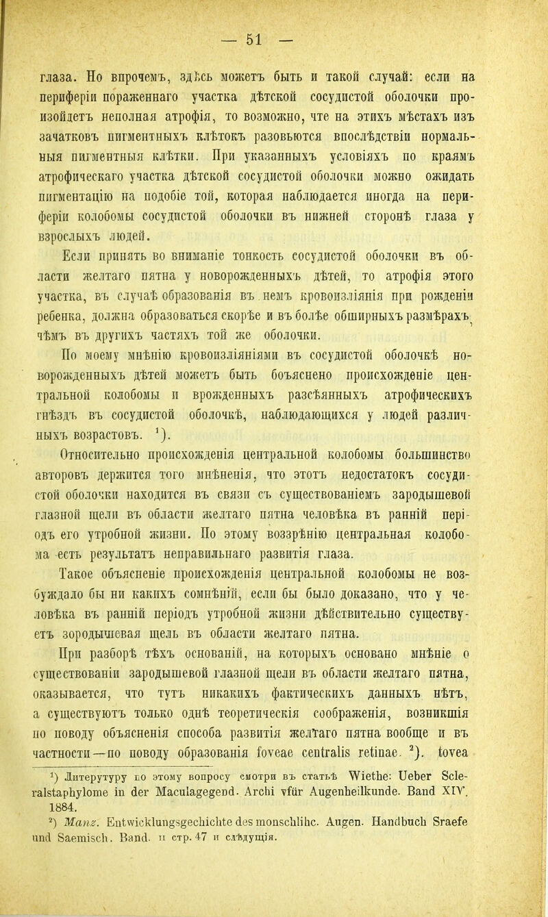 глаза. Но впрочемъ, здѣсь можетъ быть и такой случай: если на периферіи пораженнаго участка дѣтской сосудистой оболочки про- изойдетъ неполная атрофія, то возможно, чте на этихъ мѣстахъ изъ зачатковъ пигментныхъ клѣтокъ разовьются впослѣдствіи нормаль- ныя пигментныя клѣтки. При указанныхъ условіяхъ по краямъ атрофическаго участка дѣтской сосудистой оболочки можно ожидать пигментацію на подобіе той, которая наблюдается иногда на пери- феріи колобомы сосудистой оболочки въ нижней сторонѣ глаза у взрослыхъ людей. Если принять во вниманіе тонкость сосудистой оболочки въ об- ласти желтаго пятна у новорожденныхъ дѣтей, то атрофія этого участка, въ случаѣ образованія въ немъ кровоизліянія при рожденіи ребенка, должна образоваться скорѣе и въ болѣе обширныхъ размѣрахъ^ чѣмъ въ другихъ частяхъ той же оболочки. По моему мнѣнію кровоизліяніями въ сосудистой оболочкѣ но- ворожденныхъ дѣтей можетъ быть боъяснено происхожденіе цен- тральной колобомы и врожденныхъ разсѣянныхъ атрофическихъ гнѣздъ въ сосудистой оболочкѣ, наблюдающихся у людей различ- ныхъ возрастовъ. 1). Относительно происхожденія центральной колобомы большинство авторовъ держится того мнѣненія, что этотъ недостатокъ сосуди- стой оболочки находится въ связи съ существованіемъ зародышевой глазной щели въ области желтаго пятна человѣка въ ранній пері- одъ его утробной жизни. По этому воззрѣнію центральная колобо- ма есть результатъ неправильнаго развитія глаза. Такое объясненіе происхожденія центральной колобомы не воз- буждало бы ни какихъ сомнѣній, если бы было доказано, что у че- ловѣка въ ранній періодъ утробной жизни дѣйствительно существу- етъ зородышевая щель въ области желтаго пятна. При разборѣ тѣхъ основаній, на которыхъ основано мнѣніе о существованіи зародышевой глазной щели въ области желтаго пятна, оказывается, что тутъ никакихъ фактическихъ данныхъ нѣтъ, а существуютъ только однѣ теоретическія соображенія, возникшія по поводу объясненія способа развитія желтаго пятна вообще и въ частности—по поводу образованія Іоѵеае сенігаііз геііпае. 2). іоѵеа 1) Ліітерутуру по этому вопросу смотри въ статьѣ УѴіеіЬе: ІІеЬег 8с1е- гаМарЪуІоте іп йег Маси1а§е§еой. Агсііі ѵіііг Аи§епЪеі1кипйе. Вапй XIV. 1884. 2) Жат. Еп1\ѵіск1ип§5§есЫсМе йез топзсЫійс. Аи^еп. НашІЬиск Згаеіе ипсі 8аетізс!\. Вагкі. п стр. 47 и слѣдущія.