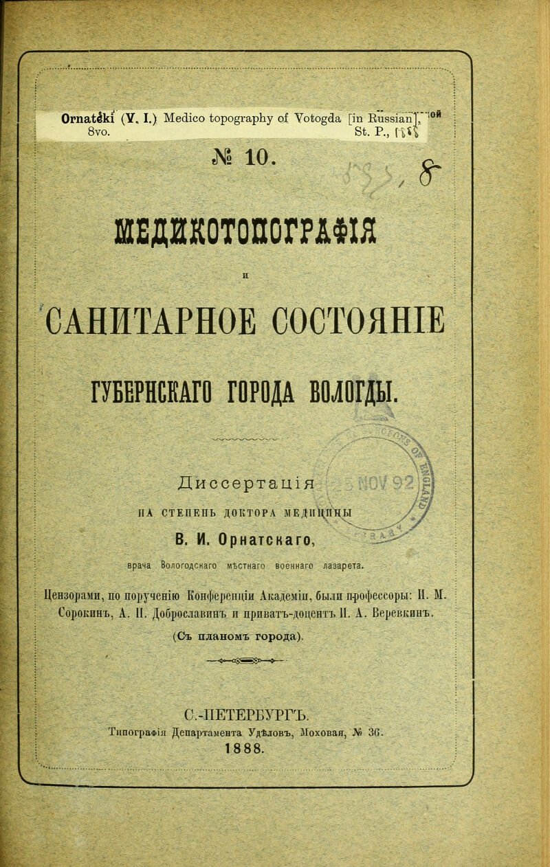 ОгпаЫкі (У. I .) Месіісо ѣоро§гарЬу оі Ѵоіо^сіа [іп КиззіапТД 10Й 8ѵо. 8ѣ. Р., (ьЦ N 10. ШЕД1К0Т0ПСГШШ и САНИТАРНОЕ СОСТОЯНІЕ ГУБЕРНСКАГО ГОРОДА ВОЛОГДЫ. Диссертація НА СТЕПЕНЬ ДОКТОРА МЕДИЦИНЫ / / В. И. Орнатскаго, ' врача Вологодскаго мѣстнаго военнаго лазарета. Цензорами, по порученію Конференціи Академіи, были профессору; И. М. Сорокинъ, А. П. Доброславинъ и приватъ-доцентъ И. А. Веревкинъ. (Съ планомъ города). С.-ПЕТЕРБУРГЪ. Типографія Департамента Удѣловъ, Моховая, № 36. 1888.