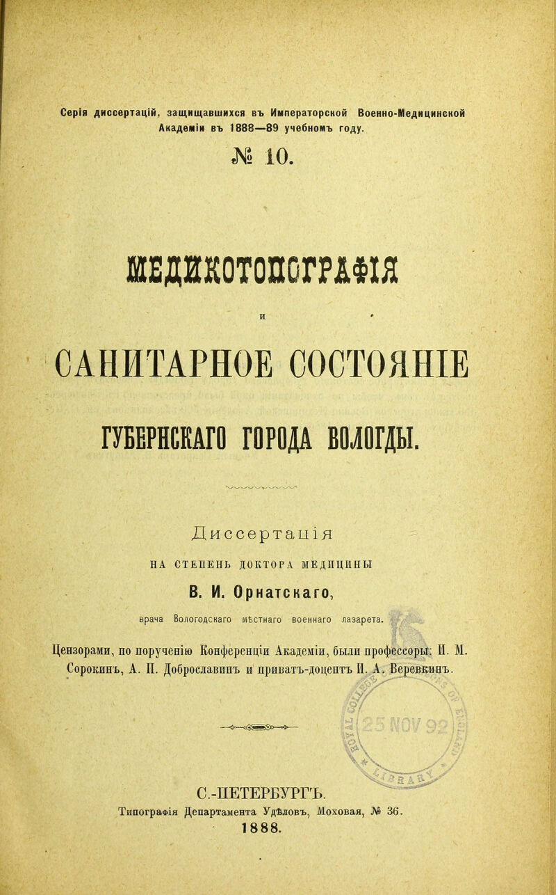 Серія диссертацій, защищавшихся въ Императорской Военно-Медицинской Академіи въ 1888—89 учебномъ году. N 10. шщшопогршя И # САНИТАРНОЕ СОСТОЯНІЕ ГУБЕРНСКАГО ГОРОДА ВОЛОГДЫ. Диссертація НА СТЕПЕНЬ ДОКТОРА МЕДИЦИНЫ В. И. Орнатскаго, врача Вологодскаго мѣстнаго военнаго лазарета. Цензорами, по порученію Конференціи Академіи, были профессоры: И. М. Сорокинъ, А. П. Доброславинъ и приватъ- С.-ПЕТЕРБУРГЪ. Типографія Департамента Удѣловъ, Моховая, № 36. 1888.