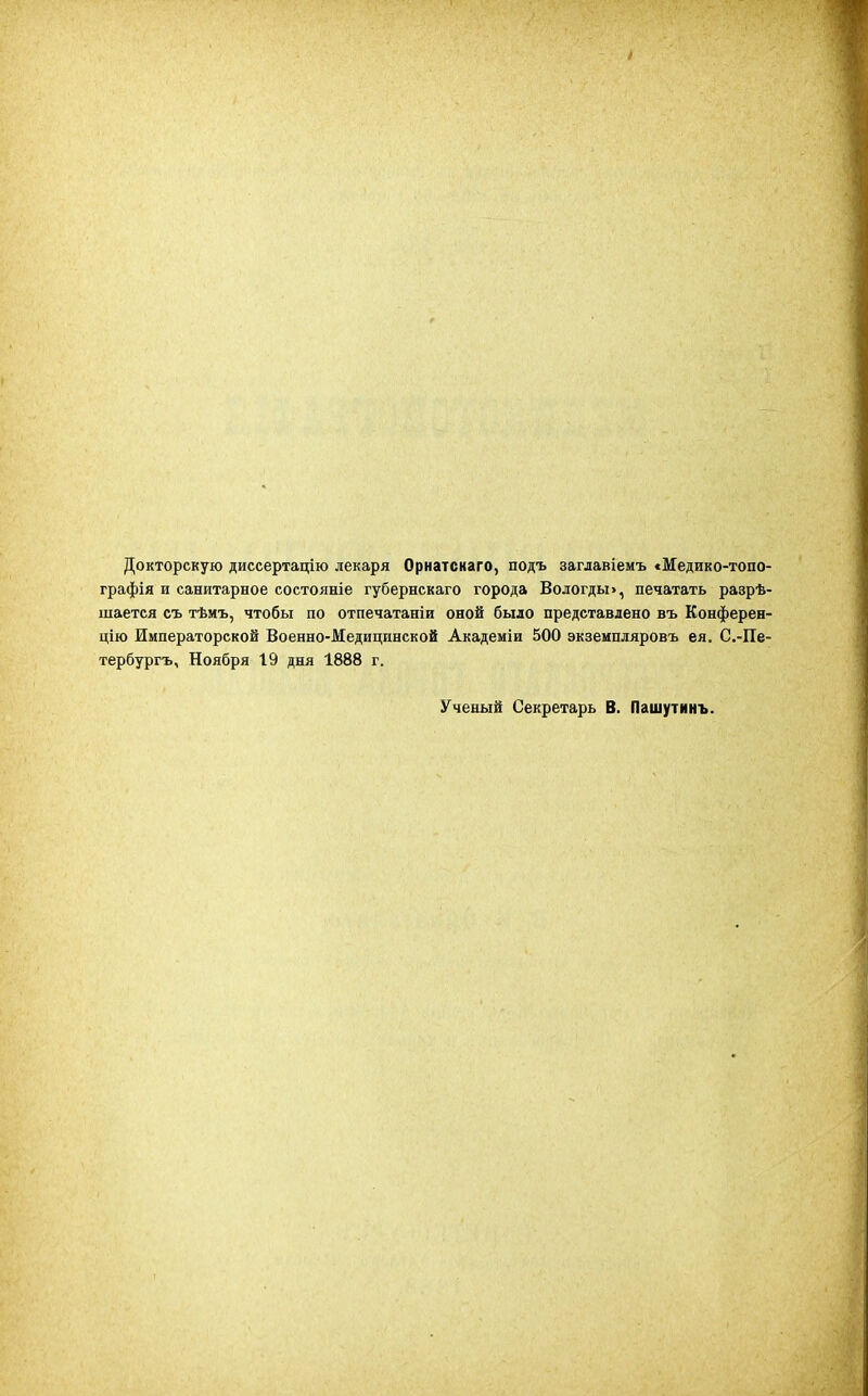 Докторскую диссертацію лекаря Орнатскаго, подъ заглавіемъ «Медико-топо- графія и санитарное состояніе губернскаго города Вологды», печатать разрѣ- шается съ тѣмъ, чтобы по отпечатаніи оной было представлено въ Конферен- цію Императорской Военно-Медицинской Академіи 500 экземпляровъ ея. С.-Пе- тербургъ, Ноября 19 дня 1888 г. Ученый Секретарь В. Пашутинъ.