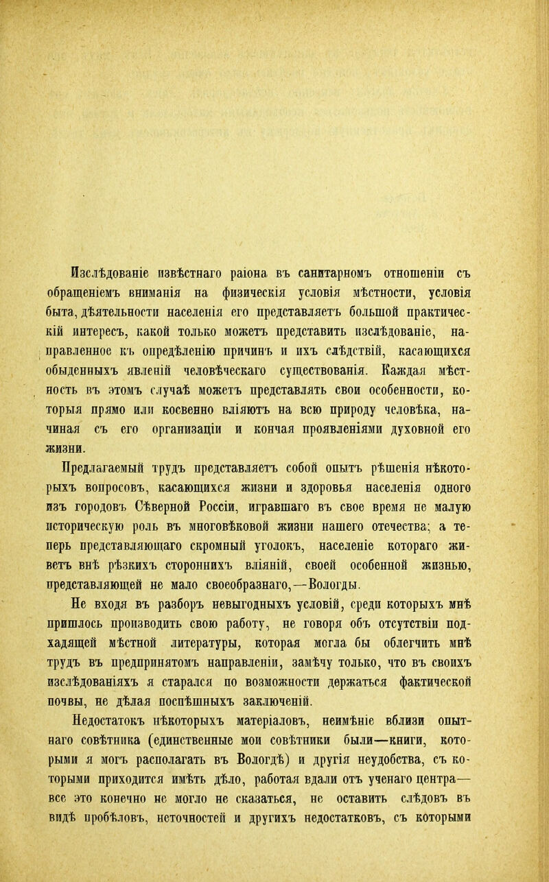 Изслѣдованіе извѣстнаго раіона, въ санитарномъ отношеніи съ обращеніемъ вниманія на физическія условія мѣстности, условія быта, дѣятельности населенія его представляетъ большой практичес- кій интересъ, какой только можетъ представить изслѣдованіе, на- правленное къ опредѣленію причинъ и ихъ слѣдствій, касающихся обыденныхъ явленій человѣческаго существованія. Каждая мѣст- ность въ этомъ случаѣ можетъ представлять свои особенности, ко- торыя прямо или косвенно вліяютъ на всю природу человѣка, на- чиная съ его организаціи и кончая проявленіями духовной его жизни. Предлагаемый трудъ представляетъ собой опытъ рѣшенія нѣкото- рыхъ вопросовъ, касающихся жизни и здоровья населенія одного изъ городовъ Сѣверной Россіи, игравшаго въ свое время не малую историческую роль въ многовѣковой жизни нашего отечества; а те- перь представляющаго скромный уголокъ, населеніе котораго жи- ветъ внѣ рѣзкихъ стороннихъ вліяній, своей особенной жизнью, представляющей не мало своеобразнаго,—Вологды. Не входя въ разборъ невыгодныхъ условій, среди которыхъ мнѣ пришлось производить свою работу, не говоря объ отсутствіи под- хадящей мѣстной литературы, которая могла бы облегчить мнѣ трудъ въ предпринятомъ направленіи, замѣчу только, что въ своихъ изслѣдованіяхъ я старался по возможности держаться фактической почвы, не дѣлая поспѣшныхъ заключеній. Недостатокъ нѣкоторыхъ матеріаловъ, неимѣніе вблизи опыт- наго совѣтника (единственные мои совѣтники были—книги, кото- рыми я могъ располагать въ Вологдѣ) и другія неудобства, съ ко- торыми приходится имѣть дѣло, работая вдали отъ ученаго центра— все это конечно не могло не сказаться, не оставить слѣдовъ въ видѣ пробѣловъ, неточностей и другихъ недостатковъ, съ которыми